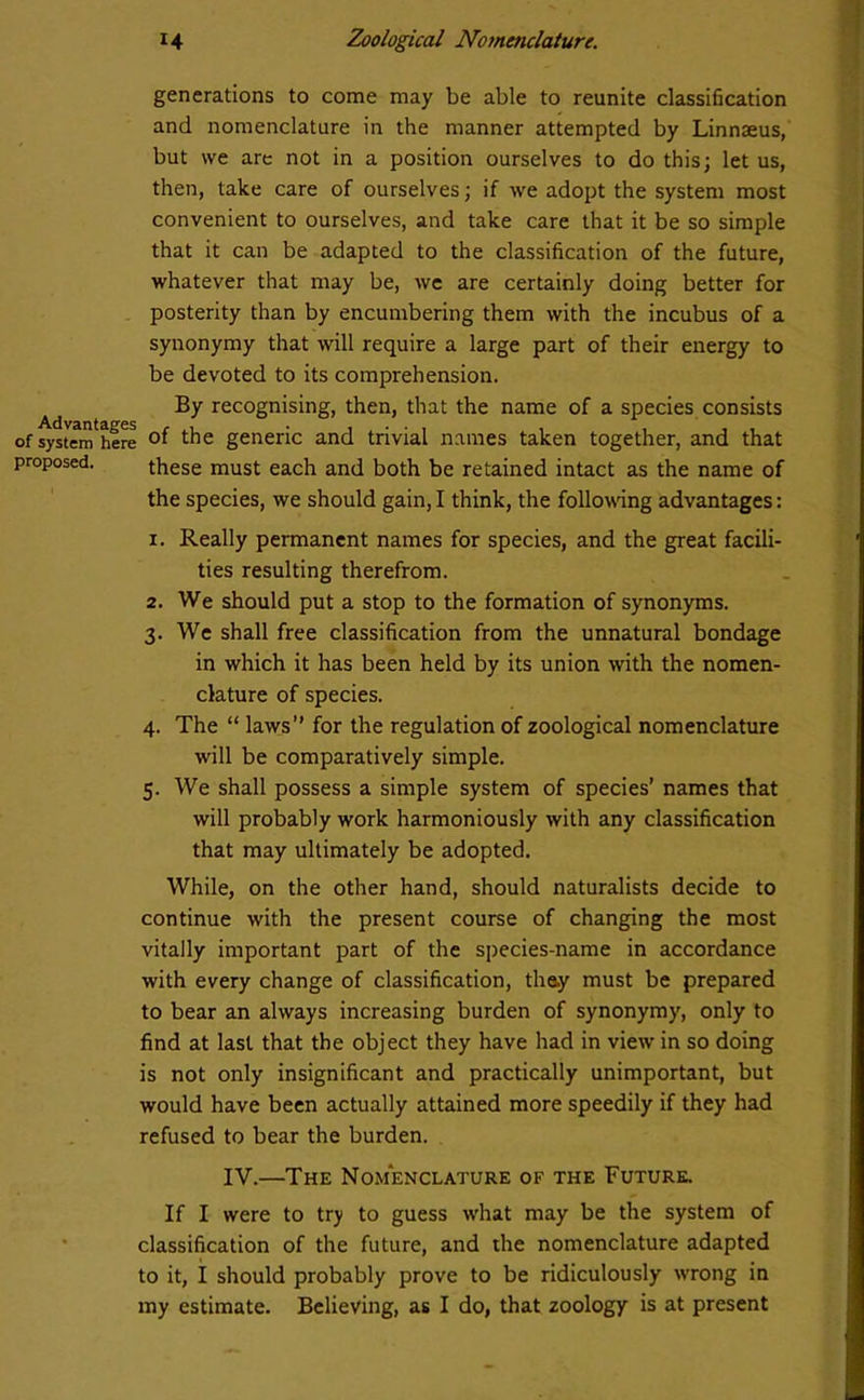 generations to come may be able to reunite classification and nomenclature in the manner attempted by Linnaeus, but we are not in a position ourselves to do this; let us, then, take care of ourselves; if we adopt the system most convenient to ourselves, and take care that it be so simple that it can be adapted to the classification of the future, whatever that may be, we are certainly doing better for posterity than by encumbering them with the incubus of a synonymy that will require a large part of their energy to be devoted to its comprehension. By recognising, then, that the name of a species consists of systenfhere the generic and trivial names taken together, and that proposed. these must each and both be retained intact as the name of the species, we should gain, I think, the following advantages: 1. Really permanent names for species, and the great facili- ties resulting therefrom. 2. We should put a stop to the formation of synonyms. 3. We shall free classification from the unnatural bondage in which it has been held by its union with the nomen- clature of species. 4. The “ laws” for the regulation of zoological nomenclature will be comparatively simple. 5. We shall possess a simple system of species’ names that will probably work harmoniously with any classification that may ultimately be adopted. While, on the other hand, should naturalists decide to continue with the present course of changing the most vitally important part of the species-name in accordance with every change of classification, they must be prepared to bear an always increasing burden of synonymy, only to find at last that the object they have had in view in so doing is not only insignificant and practically unimportant, but would have been actually attained more speedily if they had refused to bear the burden. IV.—The Nomenclature of the Future. If I were to try to guess what may be the system of classification of the future, and the nomenclature adapted to it, I should probably prove to be ridiculously wrong in my estimate. Believing, as I do, that zoology is at present