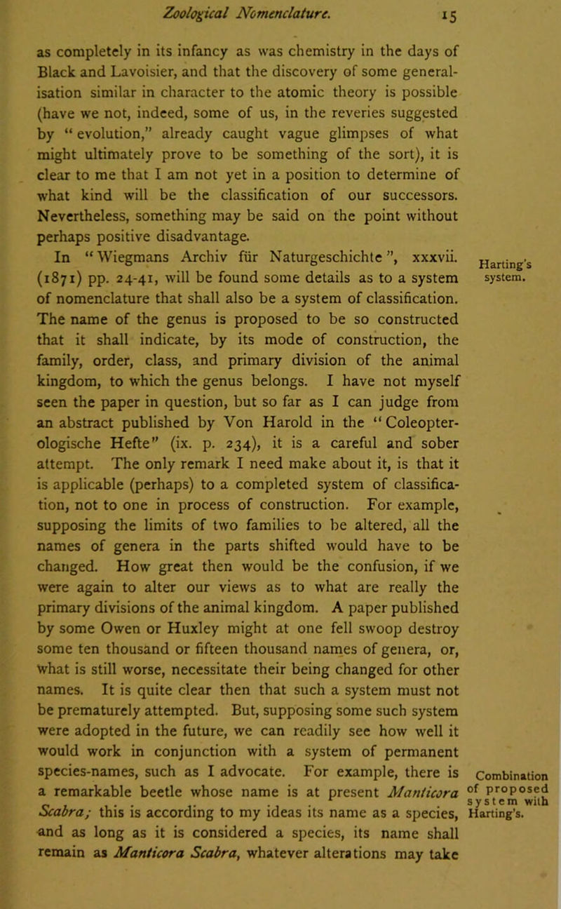 as completely in its infancy as was chemistry in the days of Black and Lavoisier, and that the discovery of some general- isation similar in character to the atomic theory is possible (have we not, indeed, some of us, in the reveries suggested by “ evolution,” already caught vague glimpses of what might ultimately prove to be something of the sort), it is clear to me that I am not yet in a position to determine of what kind will be the classification of our successors. Nevertheless, something may be said on the point without perhaps positive disadvantage. In “Wiegmans Archiv fur Naturgeschichte ”, xxxvii. (1871) pp. 24-41, will be found some details as to a system of nomenclature that shall also be a system of classification. The name of the genus is proposed to be so constructed that it shall indicate, by its mode of construction, the family, order, class, and primary division of the animal kingdom, to which the genus belongs. I have not myself seen the paper in question, but so far as I can judge from an abstract published by Von Harold in the “ Coleopter- ologische Hefte” (ix. p. 234), it is a careful and sober attempt. The only remark I need make about it, is that it is applicable (perhaps) to a completed system of classifica- tion, not to one in process of construction. For example, supposing the limits of two families to be altered, all the names of genera in the parts shifted would have to be changed. How great then would be the confusion, if we were again to alter our views as to what are really the primary divisions of the animal kingdom. A paper published by some Owen or Huxley might at one fell swoop destroy some ten thousand or fifteen thousand names of genera, or, what is still worse, necessitate their being changed for other names. It is quite clear then that such a system must not be prematurely attempted. But, supposing some such system were adopted in the future, we can readily see how well it would work in conjunction with a system of permanent species-names, such as I advocate. For example, there is a remarkable beetle whose name is at present Manticora Scabra; this is according to my ideas its name as a species, and as long as it is considered a species, its name shall remain as Manticora Scabra, whatever alterations may take Harting’s system. Combination of proposed system with Harting’s.