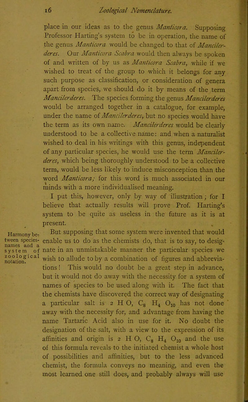 Harmony be? tween species- names and a system of zoological notation. 16 Zoological Nomenclature. place in our ideas as to the genus Maniicora. Supposing Professor Harting’s system to be in operation, the name of the genus Maniicora would be changed to that of Manciler- deres. Our Manticora Scabra would then always be spoken of and written of by us as Manticora Scabra, while if we wished to treat of the group to which it belongs for any such purpose as classification, or consideration of genera apart from species, we should do it by means of the term Mancilerderes. The species forming the genus Mancilerderes would be arranged together in a catalogue, for example, under the name of Mancilerderes, but no species would have the term as its own name. Mancilerderes would be clearly understood to be a collective name: and when a naturalist wished to deal in his writings with this genus, independent of any particular species, he would use the term Manciler- deres, which being thoroughly understood to be a collective term, would be less likely to induce misconception than the word Manticora; for this word is much associated in our minds with a more individualised meaning. I put this, however, only by way of illustration; for I believe that actually results will prove Prof. Harting’s system to be quite as useless in the future as it is at present. But supposing that some system were invented that would enable us to do as the chemists do, that is to say, to desig- nate in an unmistakable manner the particular species we wish to allude to by a combination of figures and abbrevia- tions ! This would no doubt be a great step in advance, but it would not do away with the necessity for a system of names of species to be used along with it. The fact that the chemists have discovered the correct way of designating a particular salt is 2 H O, C8 H4 O10 has not done away with the necessity for, and advantage from having the name Tartaric Acid also in use for it. No doubt the designation of the salt, with a view to the expression of its affinities and origin is 2 H O, C8 H.t O10 and the use of this formula reveals to the initiated chemist a whole host of possibilities and affinities, but to the less advanced chemist, the formula conveys no meaning, and even the most learned one still does, and probably always will use