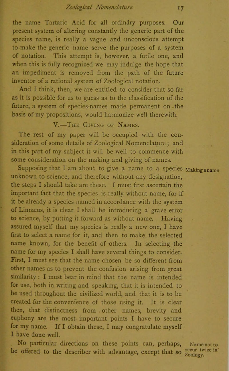 the name Tartaric Acid for all ordindry purposes. Our present system of altering constantly the generic part of the species name, is really a vague and unconscious attempt to make the generic name serve the purposes of a system of notation. This attempt is, however, a futile one, and when this is fully recognized we may indulge the hope that an impediment is removed from the path of the future inventor of a rational system of Zoological notation. And I think, then, we are ent’tled to consider that so far as it is possible for us to guess as to the classification of the future, a system of species-names made permanent on the basis of my propositions, would harmonize well therewith. V.—The Giving of Names. The rest of my paper will be occupied with the con- sideration of some details of Zoological Nomenclature; and in this part of my subject it will be well to commence with some consideration on the making and giving of names. Supposing that I am about to give a name to a species Makinganame unknown to science, and therefore without any designation, the steps I should take are these. I must first ascertain the important fact that the species is really without name, for if it be already a species named in accordance with the system of Linnaeus, it is clear I shall be introducing a grave error to science, by putting it forward as without name. Having assured myself that my species is really a new one, I have first to select a name for it, and then to make the selected name known, for the benefit of others. In selecting the name for my species I shall have several things to consider. First, I must see that the name chosen be so different from other names as to prevent the confusion arising from great similarity : I must bear in mind that the name is intended for use, both in writing and speaking, that it is intended to be used throughout the civilized world, and that it is to be created for the convenience of those using it. It is clear then, that distinctness from other names, brevity and euphony are the most important points I have to secure for my name. If I obtain these, I may congratulate myself 1 have done well. No particular directions on these points can, perhaps, Name not to be offered to the describer with advantage, except that so z^Aogy10* m