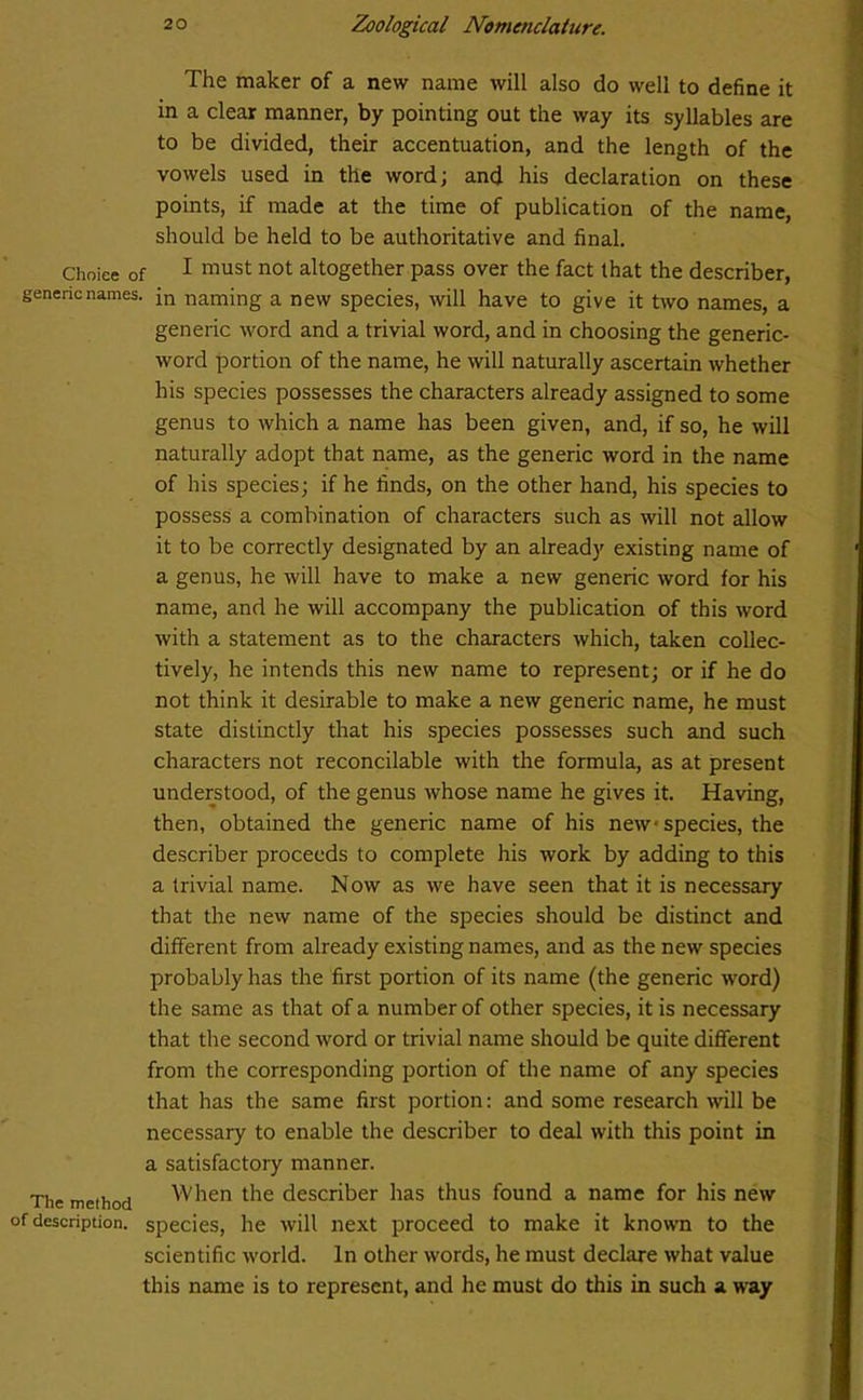 The maker of a new name will also do well to define it in a clear manner, by pointing out the way its syllables are to be divided, their accentuation, and the length of the vowels used in the word; and his declaration on these points, if made at the time of publication of the name, should be held to be authoritative and final. Choiee of 1 must not altogether pass over the fact that the describer, generic names. in naming a new species, will have to give it two names, a generic word and a trivial word, and in choosing the generic- word portion of the name, he will naturally ascertain whether his species possesses the characters already assigned to some genus to which a name has been given, and, if so, he will naturally adopt that name, as the generic word in the name of his species; if he finds, on the other hand, his species to possess a combination of characters such as will not allow it to be correctly designated by an already existing name of a genus, he will have to make a new generic word for his name, and he will accompany the publication of this word with a statement as to the characters which, taken collec- tively, he intends this new name to represent; or if he do not think it desirable to make a new generic name, he must state distinctly that his species possesses such and such characters not reconcilable with the formula, as at present understood, of the genus whose name he gives it. Having, then, obtained the generic name of his new species, the describer proceeds to complete his work by adding to this a trivial name. Now as we have seen that it is necessary that the new name of the species should be distinct and different from already existing names, and as the new species probably has the first portion of its name (the generic word) the same as that of a number of other species, it is necessary that the second word or trivial name should be quite different from the corresponding portion of the name of any species that has the same first portion: and some research will be necessary to enable the describer to deal with this point in a satisfactory manner. The method When the describer has thus found a name for his new of description, species, he will next proceed to make it known to the scientific world. In other words, he must declare what value this name is to represent, and he must do this in such a way