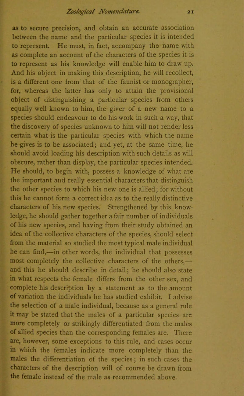 as to secure precision, and obtain an accurate association between the name and the particular species it is intended to represent. He must, in fact, accompany tha name with as complete an account of the characters of the species it is to represent as his knowledge will enable him to draw up. And his object in making this description, he will recollect, is a different one from that of the faunist or monographer, for, whereas the latter has only to attain the provisional object of distinguishing a particular species from others equally well known to him, the giver of a new name to a species should endeavour to do his work in such a way, that the discovery of species unknown to him will not render less certain what is the particular species with which the name he gives is to be associated; and yet, at the same time, he should avoid loading his description with such details as will obscure, rather than display, the particular species intended. He should, to begin with, possess a knowledge of what are the important and really essential characters that distinguish the other species to which his new one is allied; for without this he cannot form a correct idea as to the really distinctive characters of his new species. Strengthened by this know- ledge, he should gather together a fair number of individuals of his new species, and having from their study obtained an idea of the collective characters of the species, should select from the material so studied the most typical male individual he can find,—in other words, tire individual that possesses most completely the collective characters of the others,— and this he should describe in detail; he should also state in what respects the female differs from the other sex, and complete his description by a statement as to the amount of variation the individuals he has studied exhibit. I advise the selection of a male individual, because as a general rule it may be stated that the males of a particular species are more completely or strikingly differentiated from the males of allied species than the corresponding females are. There are, however, some exceptions to this rule, and cases occur in which the females indicate more completely than the males the differentiation of the species; in such cases the characters of the description will of course be drawn from the female instead of the male as recommended above.