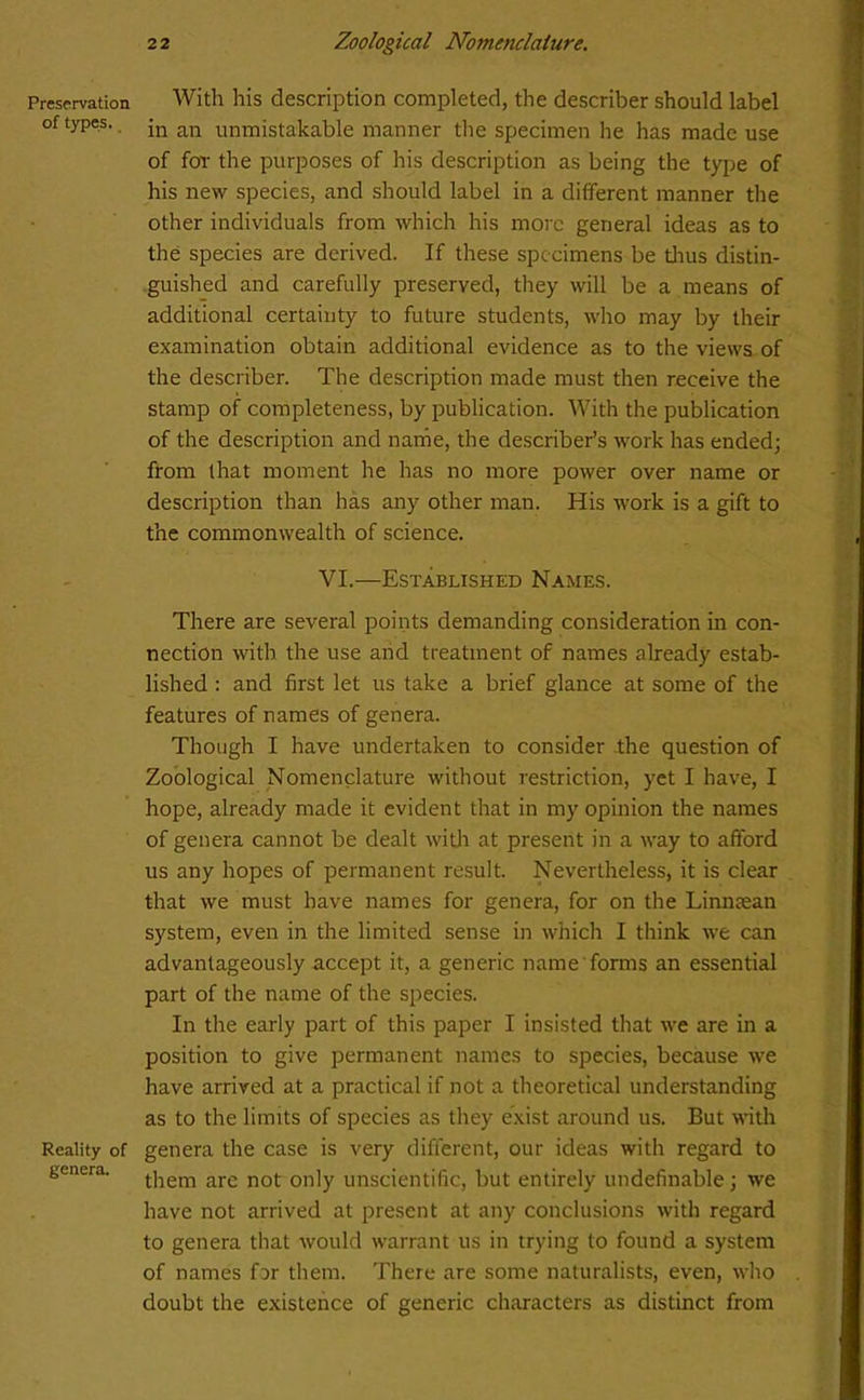 Preservation of types. Reality of genera. With his description completed, the describer should label in an unmistakable manner the specimen he has made use of for the purposes of his description as being the type of his new species, and should label in a different manner the other individuals from which his more general ideas as to the species are derived. If these specimens be thus distin- guished and carefully preserved, they will be a means of additional certainty to future students, who may by their examination obtain additional evidence as to the views of the describer. The description made must then receive the stamp of completeness, by publication. With the publication of the description and name, the describer’s work has ended; from that moment he has no more power over name or description than has any other man. His work is a gift to the commonwealth of science. VI.—Established Names. There are several points demanding consideration in con- nection with the use and treatment of names already estab- lished : and first let us take a brief glance at some of the features of names of genera. Though I have undertaken to consider the question of Zoological Nomenclature without restriction, yet I have, I hope, already made it evident that in my opinion the names of genera cannot be dealt with at present in a way to afford us any hopes of permanent result. Nevertheless, it is clear that we must have names for genera, for on the Linmean system, even in the limited sense in which I think we can advantageously accept it, a generic name forms an essential part of the name of the species. In the early part of this paper I insisted that we are in a position to give permanent names to species, because we have arrived at a practical if not a theoretical understanding as to the limits of species as they exist around us. But with genera the case is very different, our ideas with regard to them are not only unscientific, but entirely undefinable; we have not arrived at present at any conclusions with regard to genera that would warrant us in trying to found a system of names far them. There are some naturalists, even, who doubt the existence of generic characters as distinct from