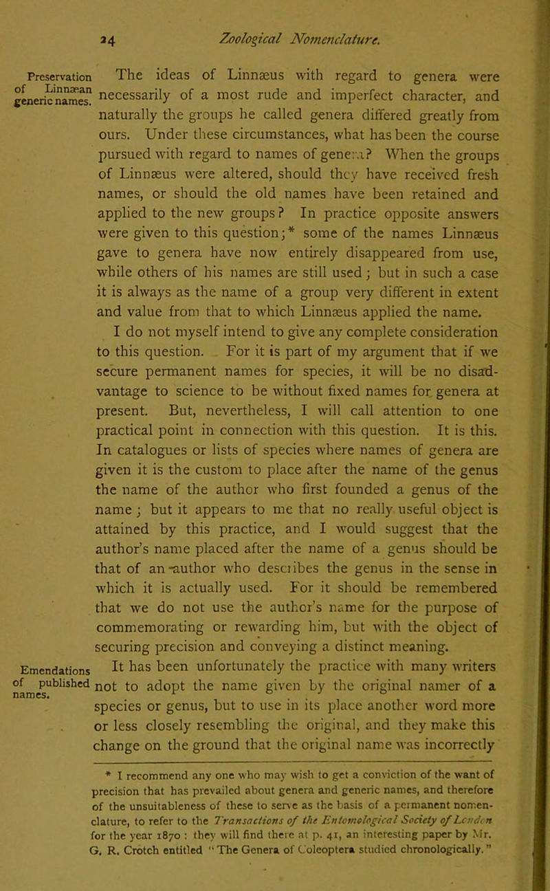 Preservation The ideas of Linnaeus with regard to genera were tenericnamesn necessarily of a most rude and imperfect character, and naturally the groups he called genera differed greatly from ours. Under these circumstances, what has been the course pursued with regard to names of genera? When the groups of Linnaeus were altered, should they have received fresh names, or should the old names have been retained and applied to the new groups? In practice opposite answers were given to this question;* some of the names Linnaeus gave to genera have now entirely disappeared from use, while others of his names are still used; but in such a case it is always as the name of a group very different in extent and value from that to which Linnaeus applied the name. I do not myself intend to give any complete consideration to this question. For it is part of my argument that if we secure permanent names for species, it will be no disad- vantage to science to be without fixed names for genera at present. But, nevertheless, I will call attention to one practical point in connection with this question. It is this. In catalogues or lists of species where names of genera are given it is the custom to place after the name of the genus the name of the author who first founded a genus of the name ; but it appears to me that no really useful object is attained by this practice, and I would suggest that the author’s name placed after the name of a genus should be that of an-author who desciibes the genus in the sense in which it is actually used. For it should be remembered that we do not use the author’s name for the purpose of commemorating or rewarding him, but with the object of securing precision and conveying a distinct meaning. Emendations It has been unfortunately the practice with many writers namesUbliShed not *° acI0Pt t^ie name given by the original namer of a species or genus, but to use in its place another word more or less closely resembling the original, and they make this change on the ground that the original name was incorrectly * I recommend any one who may wish to get a conviction of the want of precision that has prevailed about genera and generic names, and therefore of the unsuitableness of these to serve as the basis of a permanent nomen- clature, to refer to the Transactions of the Entomological Society of Lev den for the year 1870 : they will find there at p. 41, an interesting paper by Mr. G. R. Crotch entitled “ The Genera of Coleoptera studied chronologically. ”
