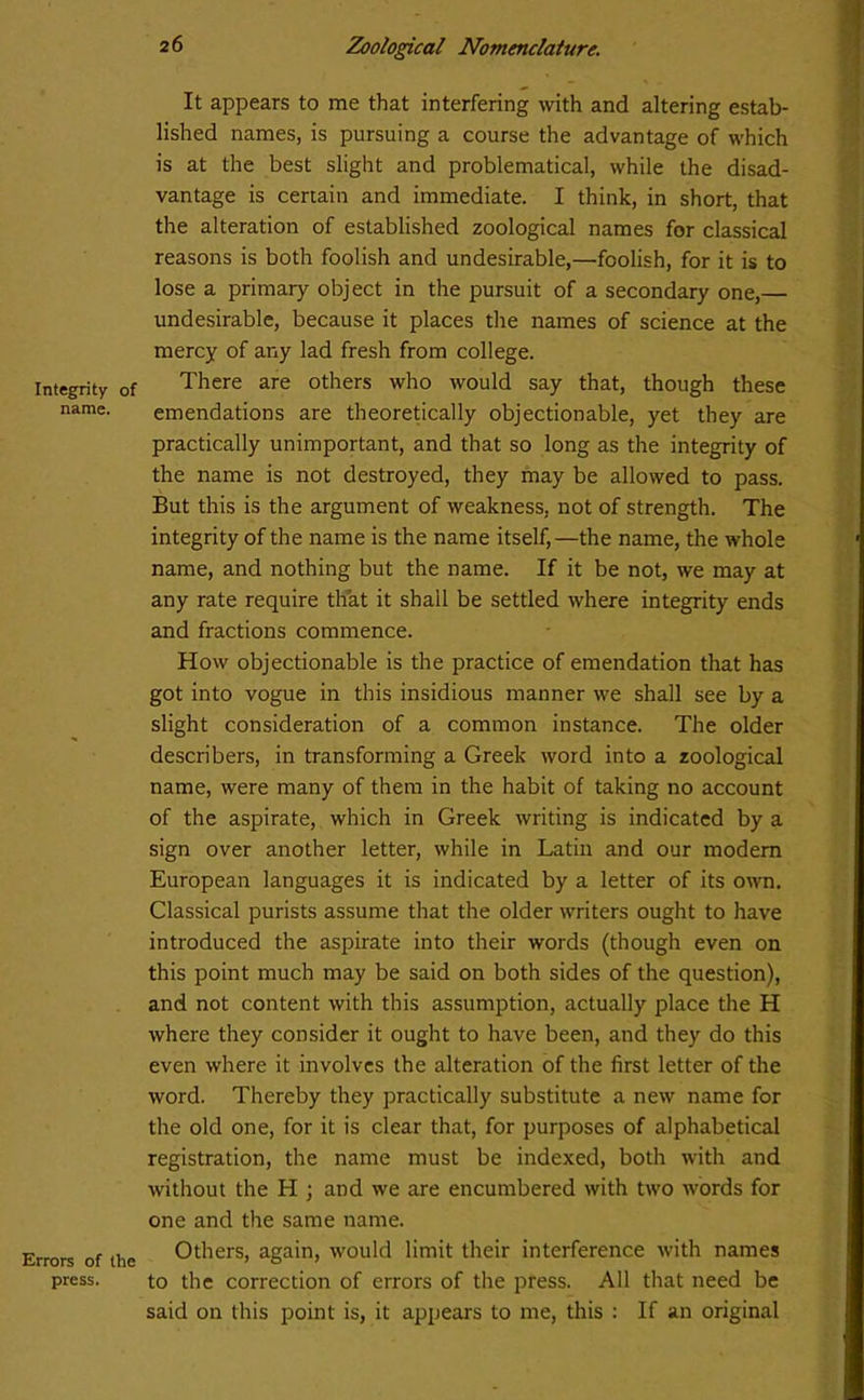 Integrity of name. Errors of the press. 26 Zoological Nomenclature. It appears to me that interfering with and altering estab- lished names, is pursuing a course the advantage of which is at the best slight and problematical, while the disad- vantage is certain and immediate. I think, in short, that the alteration of established zoological names for classical reasons is both foolish and undesirable,—foolish, for it is to lose a primary object in the pursuit of a secondary one, undesirable, because it places the names of science at the mercy of any lad fresh from college. There are others who would say that, though these emendations are theoretically objectionable, yet they are practically unimportant, and that so long as the integrity of the name is not destroyed, they may be allowed to pass. But this is the argument of weakness, not of strength. The integrity of the name is the name itself,—the name, the whole name, and nothing but the name. If it be not, we may at any rate require that it shall be settled where integrity ends and fractions commence. How objectionable is the practice of emendation that has got into vogue in this insidious manner we shall see by a slight consideration of a common instance. The older describers, in transforming a Greek word into a zoological name, were many of them in the habit of taking no account of the aspirate, which in Greek writing is indicated by a sign over another letter, while in Latin and our modem European languages it is indicated by a letter of its own. Classical purists assume that the older writers ought to have introduced the aspirate into their words (though even on this point much may be said on both sides of the question), and not content with this assumption, actually place the H where they consider it ought to have been, and they do this even where it involves the alteration of the first letter of the word. Thereby they practically substitute a new name for the old one, for it is clear that, for purposes of alphabetical registration, the name must be indexed, both with and without the H ; and we are encumbered with two words for one and the same name. Others, again, would limit their interference with names to the correction of errors of the press. All that need be said on this point is, it appears to me, this : If an original
