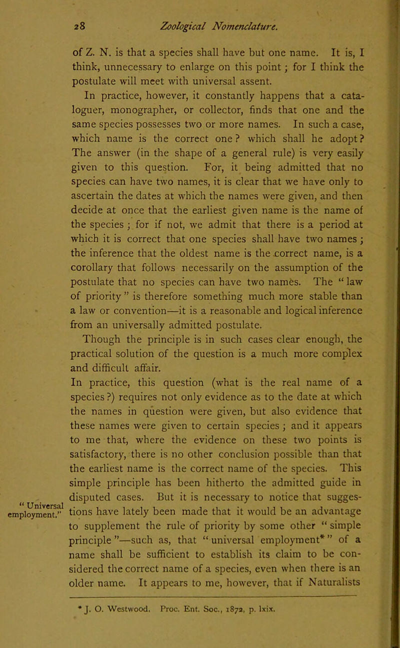 “ Universal employment.’’ of Z. N. is that a species shall have but one name. It is, I think, unnecessary to enlarge on this point; for I think the postulate will meet with universal assent. In practice, however, it constantly happens that a cata- loguer, monographer, or collector, finds that one and the same species possesses two or more names. In such a case, which name is the correct one? which shall he adopt? The answer (in the shape of a general rule) is very easily given to this question. For, it being admitted that no species can have two names, it is clear that we have only to ascertain the dates at which the names were given, and then decide at once that the earliest given name is the name of the species ; for if not, we admit that there is a period at which it is correct that one species shall have two names; the inference that the oldest name is the correct name, is a corollary that follows necessarily on the assumption of the postulate that no species can have two names. The “ law of priority ” is therefore something much more stable than a law or convention—it is a reasonable and logical inference from an universally admitted postulate. Though the principle is in such cases clear enough, the practical solution of the question is a much more complex and difficult affair. In practice, this question (what is the real name of a species ?) requires not only evidence as to the date at which the names in question were given, but also evidence that these names were given to certain species; and it appears to me that, where the evidence on these two points is satisfactory, there is no other conclusion possible than that the earliest name is the correct name of the species. This simple principle has been hitherto the admitted guide in disputed cases. But it is necessary to notice that sugges- tions have lately been made that it would be an advantage to supplement the rule of priority by some other “ simple principle ”—such as, that “ universal employment* ” of a name shall be sufficient to establish its claim to be con- sidered the correct name of a species, even when there is an older name. It appears to me, however, that if Naturalists J. O. Westwood. Proc. Ent. Soc., 1872, p. lxix.