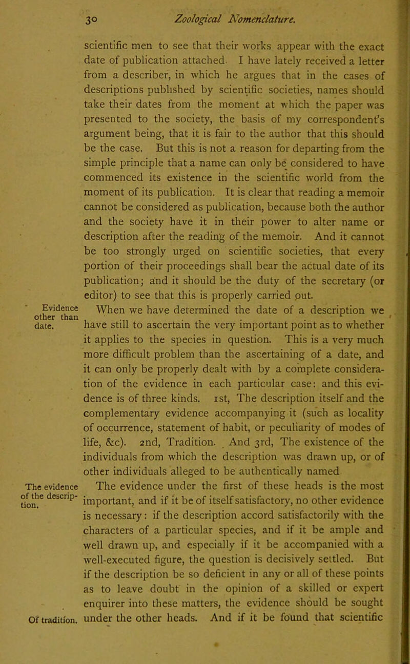scientific men to see that their works appear with the exact date of publication attached I have lately received a letter from a describer, in which he argues that in the cases of descriptions published by scientific societies, names should take their dates from the moment at which the paper was presented to the society, the basis of my correspondent’s argument being, that it is fair to the author that this should be the case. But this is not a reason for departing from the simple principle that a name can only be considered to have commenced its existence in the scientific world from the moment of its publication. It is clear that reading a memoir cannot be considered as publication, because both the author and the society have it in their power to alter name or description after the reading of the memoir. And it cannot be too strongly urged on scientific societies, that every portion of their proceedings shall bear the actual date of its publication; and it should be the duty of the secretary (or editor) to see that this is properly carried put. Evidence When we have determined the date of a description we other than , ... . . ' date. have still to ascertain the very important point as to whether it applies to the species in question. This is a very much more difficult problem than the ascertaining of a date, and it can only be properly dealt with by a complete considera- tion of the evidence in each particular case: and this evi- dence is of three kinds, ist, The description itself and the complementary evidence accompanying it (such as locality of occurrence, statement of habit, or peculiarity of modes of life, &c). 2nd, Tradition. And 3rd, The existence of the individuals from which the description rvas drawn up, or of other individuals alleged to be authentically named The evidence The evidence under the first of these heads is the most don!6 deiCnp’ important, and if it be of itself satisfactory, no other evidence is necessary: if the description accord satisfactorily with the characters of a particular species, and if it be ample and well drawn up, and especially if it be accompanied with a well-executed figure, the question is decisively settled. But if the description be so deficient in any or all of these points as to leave doubt in the opinion of a skilled or expert enquirer into these matters, the evidence should be sought Of tradition, under the other heads. And if it be found that scientific