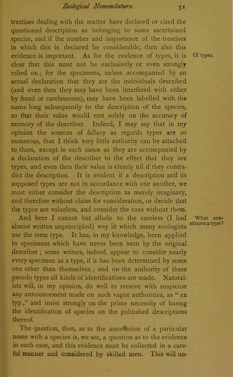 treatises dealing with the matter have declared or cited the questioned description as belonging to some ascertained species, and if the number and importance of the treatises in which this is declared be considerable, then also this evidence is important. As for the evidence of types, it is clear that this must not be exclusively or even strongly- relied on; for the specimens, unless accompanied by an actual declaration that they are the individuals described (and even then they may have been interfered-with either by fraud or carelessness), may have been labelled with the name long subsequently to the description of the species, so that their value would rest solely on the accuracy of memory of the describer. Indeed, I may say that in my opinion the sources of fallacy as regards types are so numerous, that I think very little authority can be attached to them, except in such cases as they are accompanied by a declaration of the describer to the effect that they are types, and even then their value is clearly nil if they contra- dict the description. It is evident if a description and its supposed types are not in accordance with one another, we must either consider the description as merely imaginary, and therefore without claim for consideration, or decide that the types are valueless, and consider the case without them. And here I cannot but allude to the careless (I had almost written unprincipled) way in which mapy zoologists use the term type. It has, in my knowledge, been applied to specimens which have never been seen by the original describer; some writers, indeed, appear to consider nearly every specimen as a type, if it has been determined by some one other than themselves ; and on the authority of these pseudo types all kinds of identifications are made. Natural- ists will, in my opinion, do well to receive with suspicion any announcement made on such vague authorities, as “ ex typ.,” and insist strongly on the prime necessity of basing the identification of species on the published descriptions thereof. The question, then, as to the association of a particular name with a species is, we see, a question as to the evidence in each case, and this evidence must be collected in a care- ful manner and considered by skilled men. This will un- Of types. What con- stitutes a type ?