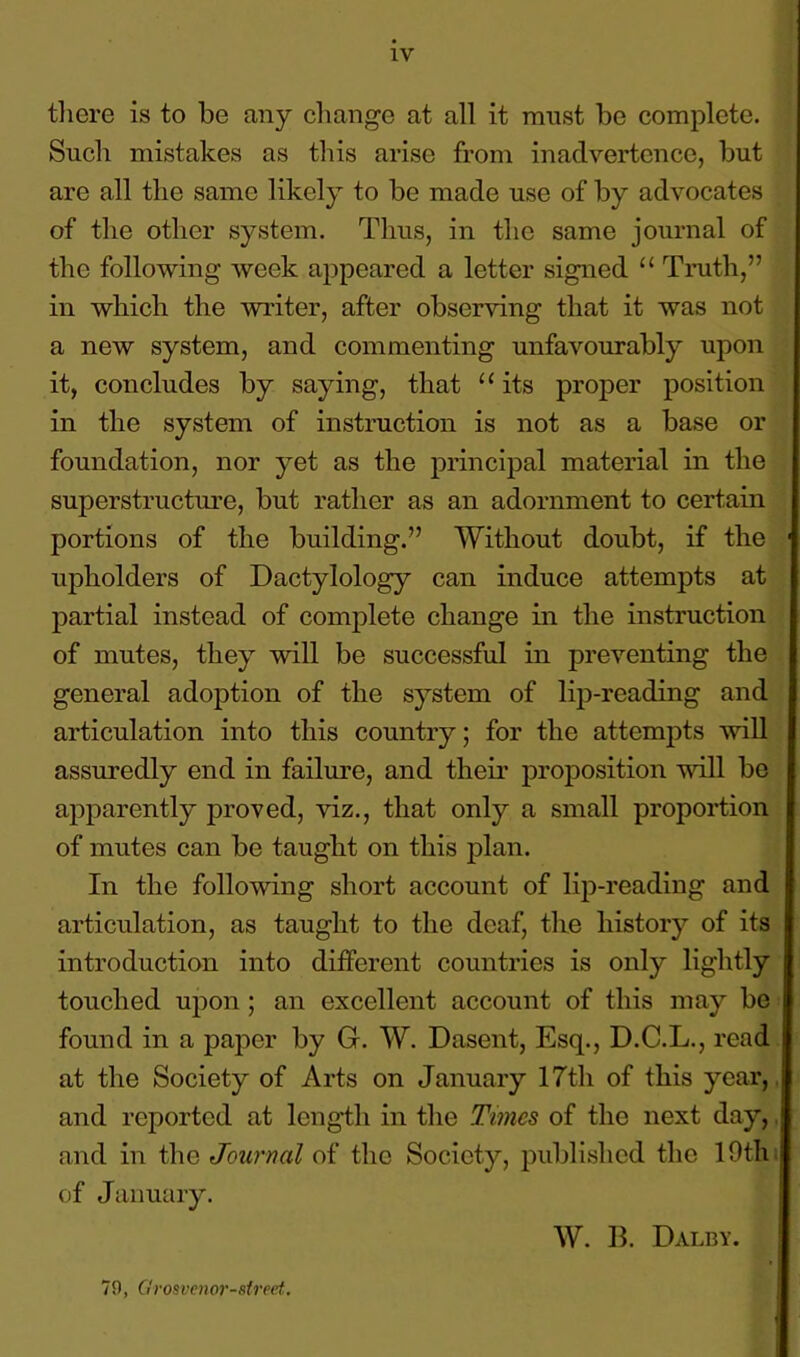 there is to be any change at all it must be complete. Such mistakes as this arise from inadvertence, but are all the same likely to be made use of by advocates of the other system. Thus, in the same journal of the following week appeared a letter signed “ Truth,” in which the writer, after observing that it was not a new system, and commenting unfavourably upon it, concludes by saying, that “ its proper position in the system of instruction is not as a base or foundation, nor yet as the principal material in the superstructure, but rather as an adornment to certain portions of the building.” Without doubt, if the upholders of Dactylology can induce attempts at partial instead of complete change in the instruction of mutes, they will be successful in preventing the general adoption of the system of lip-reading and articulation into this country; for the attempts will assuredly end in failure, and then’ proposition will be apparently proved, viz., that only a small proportion of mutes can be taught on this plan. In the following short account of lip-reading and articulation, as taught to the deaf, the history of its introduction into different countries is only lightly touched upon ; an excellent account of this may be found in a paper by G. W. Dasent, Esq., D.C.L., read at the Society of Arts on January 17th of this year,, and reported at length in the Times of the next day, and in the Journal of the Society, published the 10th of January. W. B. Dalby. 70, Gro&venorslrect.