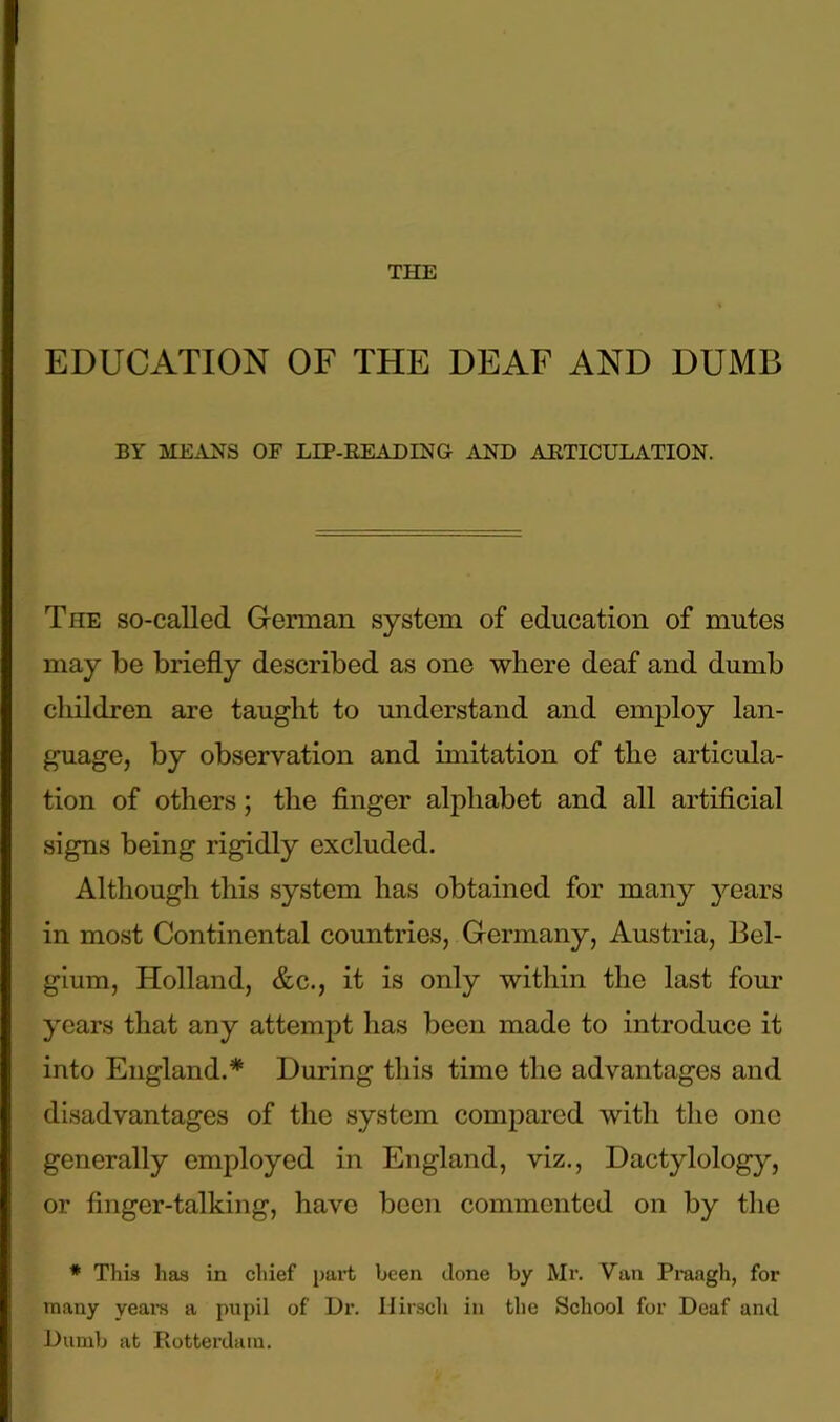 EDUCATION OF THE DEAF AND DUMB BY MEANS OF LIP-READING AND ARTICULATION. The so-called German system of education of mutes may be briefly described as one where deaf and dumb children are taught to understand and employ lan- guage, by observation and imitation of the articula- tion of others; the finger alphabet and all artificial signs being rigidly excluded. Although this system has obtained for many years in most Continental countries, Germany, Austria, Bel- gium, Holland, &c., it is only within the last four years that any attempt has been made to introduce it into England.* During this time the advantages and disadvantages of the system compared with the one generally employed in England, viz., Dactylology, or finger-talking, have been commented on by the * This has in chief pai-t been done by Mr. Van Praagh, for many years a pupil of Dr. IJirsch in the School for Deaf and Dumb at Rotterdam.