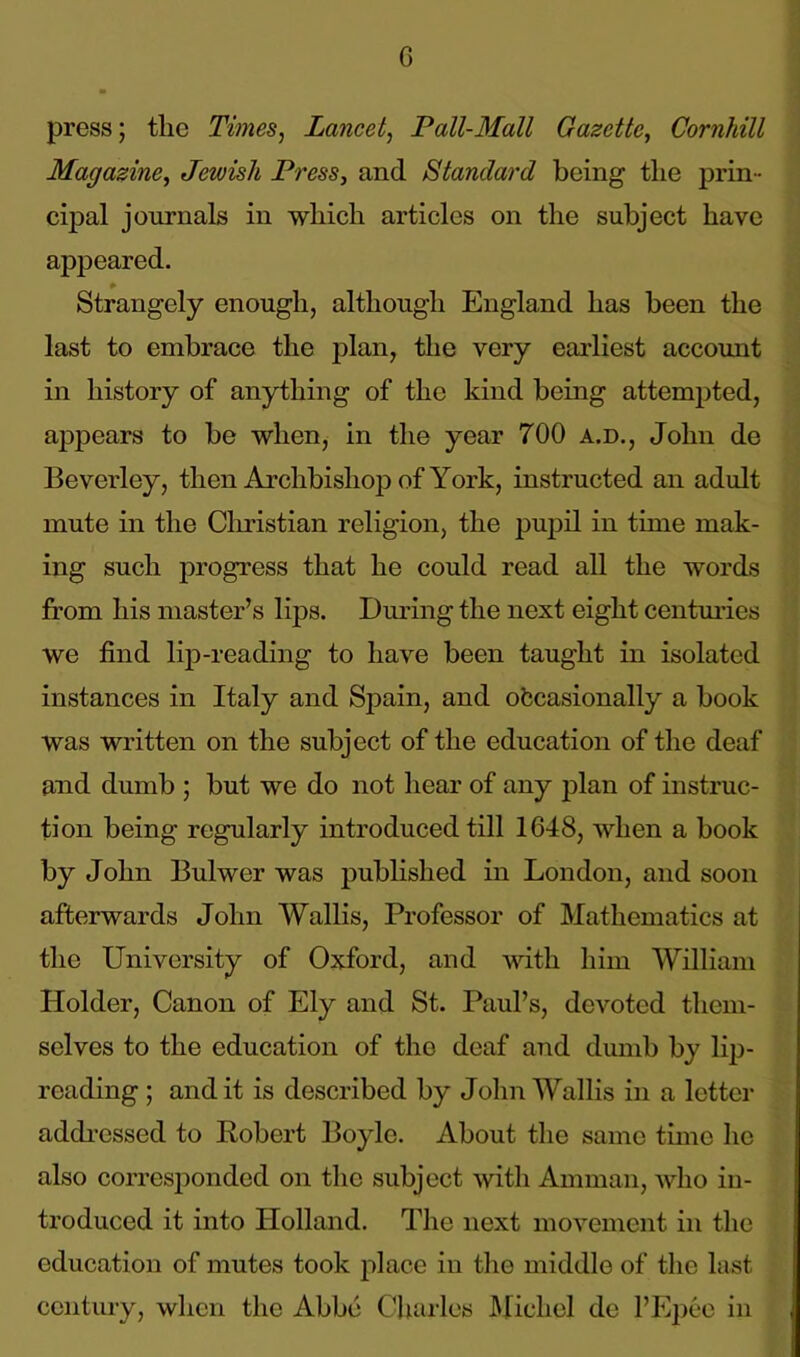 press; tlic Times, Lancet, Pall-Mall Gazette, Cornhill Magazine, Jewish Press, and Standard being tlie prin- cipal journals in which articles on the subject have appeared. Strangely enough, although England has been the last to embrace the plan, the very earliest account in history of anything of the kind being attempted, appears to be when, in the year 700 a.d., John de Beverley, then Archbishop of York, instructed an adult mute in the Christian religion, the pupil in time mak- ing such progress that he could read all the words from his master’s lips. During the next eight centuries we find lip-reading to have been taught in isolated instances in Italy and Spain, and occasionally a book was written on the subject of the education of the deaf and dumb ; but we do not hear of any plan of instruc- tion being regularly introduced till 1648, when a book by John Bulwer was published in London, and soon afterwards John Wallis, Professor of Mathematics at the University of Oxford, and with him William Holder, Canon of Ely and St. Paul’s, devoted them- selves to the education of the deaf and dumb by lip- reading ; and it is described by John Wallis in a letter addressed to Robert Boyle. About the same time he also corresponded on the subject with Amman, who in- troduced it into Holland. The next movement in the education of mutes took place in the middle of the last century, when the Abbe Charles Michel de 1’Epee in