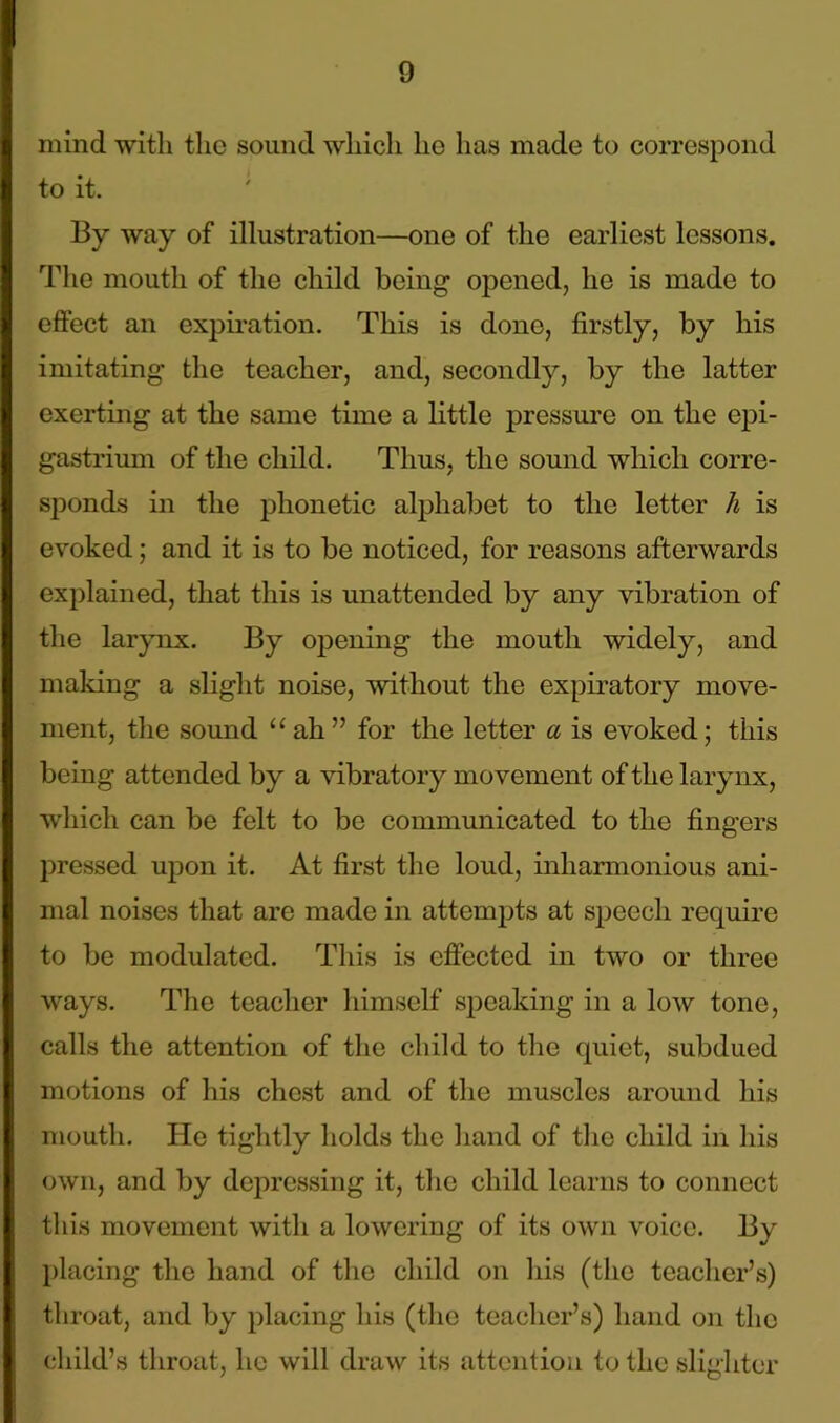 mind with the sound which ho has made to correspond to it. By way of illustration—one of the earliest lessons. The mouth of the child being opened, he is made to effect an expiration. This is done, firstly, by his imitating the teacher, and, secondly, by the latter exerting at the same time a little pressure on the epi- gastrium of the child. Thus, the sound which corre- sponds in the phonetic alphabet to the letter h is evoked; and it is to be noticed, for reasons afterwards explained, that this is unattended by any vibration of the larynx. By opening the mouth widely, and making a slight noise, without the expiratory move- ment, the sound “ah” for the letter a is evoked; this being attended by a vibratory movement of the larynx, which can be felt to be communicated to the fingers pressed upon it. At first the loud, inharmonious ani- mal noises that are made in attempts at speech require to be modulated. This is effected in two or three ways. The teacher himself speaking in a low tone, calls the attention of the child to the quiet, subdued motions of his chest and of the muscles around his mouth. He tightly holds the hand of the child in his own, and by depressing it, the child learns to connect this movement with a lowering of its own voice. By placing the hand of the child on his (the teacher’s) throat, and by placing his (the teacher’s) hand on the child’s throat, he will draw its attention to the slighter