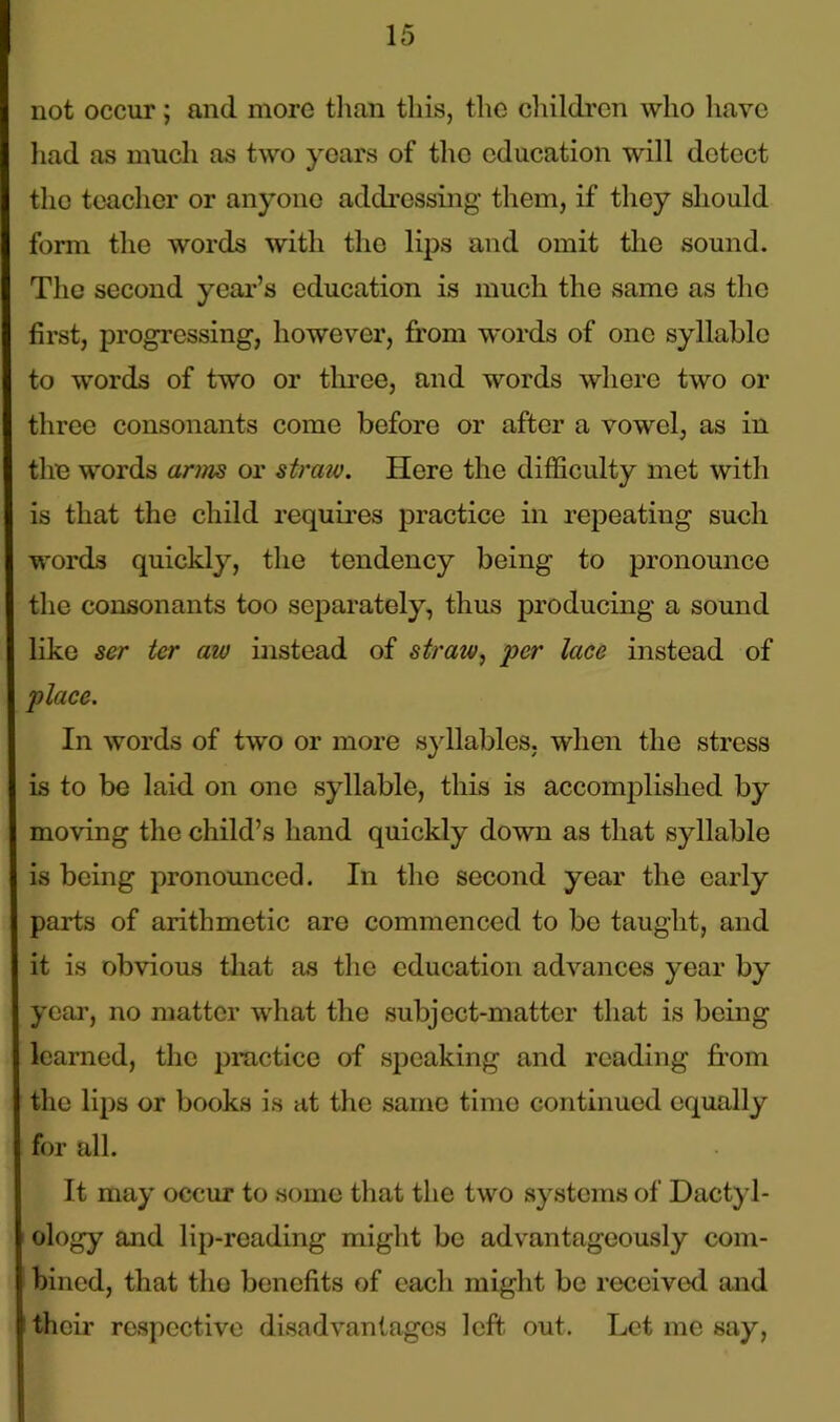 not occur; and more than this, the children who have had as much as two years of the education will detect the teacher or anyone addressing them, if they should form the words with the lips and omit the sound. The second year’s education is much the same as the first, progressing, however, from words of one syllabic to words of two or three, and words where two or three consonants come before or after a vowel, as in the words arms or straw. Here the difficulty met with is that the child requires practice in repeating such words quickly, the tendency being to pronounce the consonants too separately, thus producing a sound like ser ter aw instead of straiv, per lace instead of place. In words of two or more syllables, when the stress is to be laid on one syllable, this is accomplished by moving the child’s hand quickly down as that syllable is being pronounced. In the second year the early parts of arithmetic are commenced to be taught, and it is obvious that as the education advances year by year, no matter what the subject-matter that is being learned, the practice of speaking and reading from the lips or books is at the same time continued equally for all. It may occur to some that the two systems of Dactyl- ology and lip-reading might be advantageously com- bined, that the benefits of each might be received and their respective disadvantages left. out. Let me say,