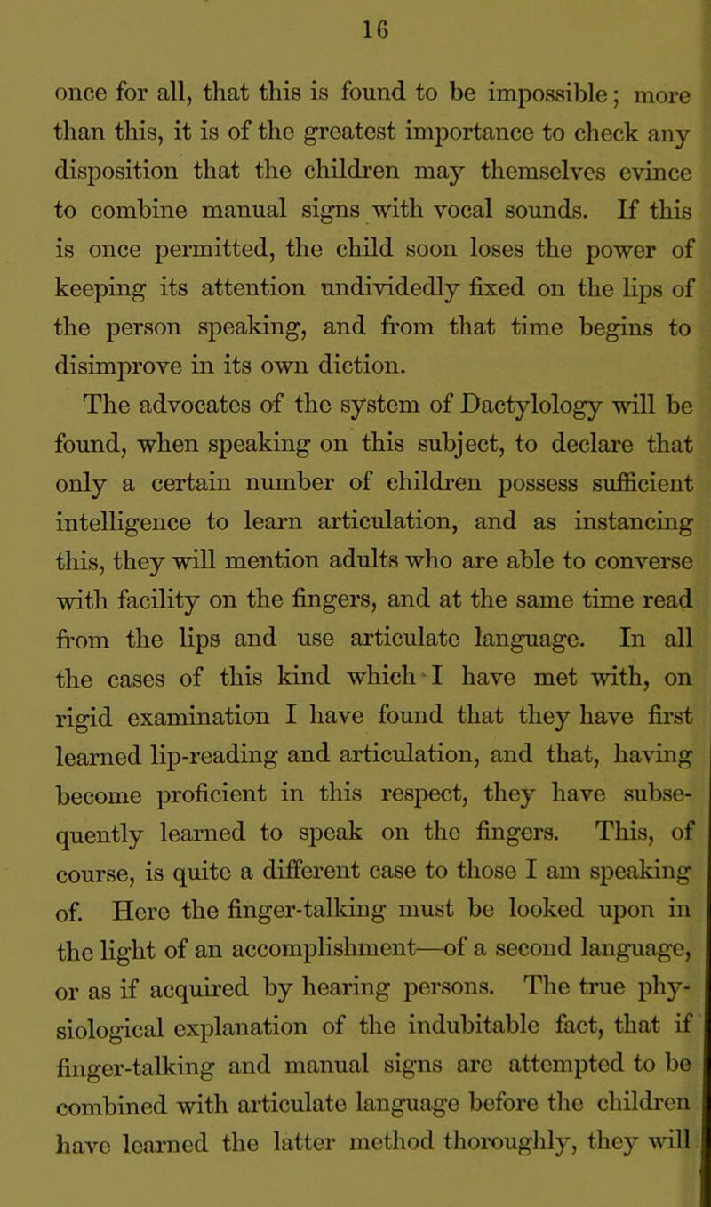 once for all, that this is found to be impossible; more than this, it is of the greatest importance to check any disposition that the children may themselves evince to combine manual signs with vocal sounds. If this is once permitted, the child soon loses the power of keeping its attention undividedly fixed on the lips of the person speaking, and from that time begins to disimprove in its own diction. The advocates of the system of Dactylology will be found, when speaking on this subject, to declare that only a certain number of children possess sufficient intelligence to learn articulation, and as instancing this, they will mention adults who are able to converse with facility on the fingers, and at the same time read from the lips and use articulate language. In all the cases of this kind which I have met with, on rigid examination I have found that they have first learned lip-reading and articulation, and that, having become proficient in this respect, they have subse- quently learned to speak on the fingers. This, of course, is quite a different case to those I am speaking of. Here the finger-talking must be looked upon in the light of an accomplishment—of a second language, or as if acquired by hearing persons. The true phy- siological explanation of the indubitable fact, that if finger-talking and manual signs arc attempted to be combined with articulate language before the children have learned the latter method thoroughly, they will