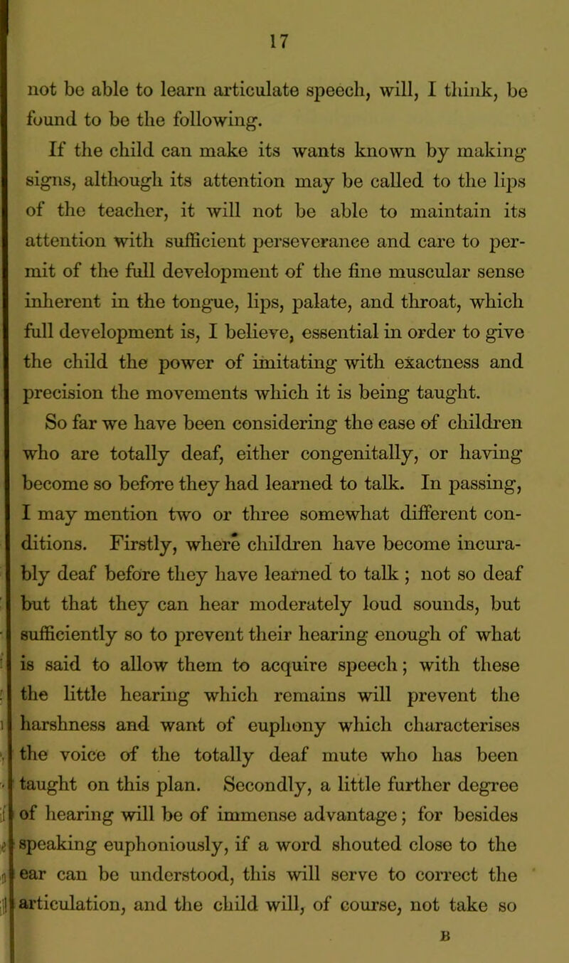 not be able to learn articulate speech, will, I think, be found to be the following-. If the child can make its wants known by making signs, although its attention may be called to the lips of the teacher, it will not be able to maintain its attention with sufficient perseverance and care to per- mit of the full development of the fine muscular sense inherent in the tongue, lips, palate, and throat, which full development is, I believe, essential in order to give the child the power of imitating with exactness and precision the movements which it is being taught. So far we have been considering the case of children who are totally deaf, either congenitally, or having become so before they had learned to talk. In passing, I may mention two or three somewhat different con- ditions. Firstly, where children have become incura- bly deaf before they have learned to talk ; not so deaf but that they can hear moderately loud sounds, but sufficiently so to prevent their hearing enough of what is said to allow them to acquire speech; with these the little hearing which remains will prevent the harshness and want of euphony which characterises the voice of the totally deaf mute who has been taught on this plan. Secondly, a little further degree of hearing will be of immense advantage; for besides speaking euphoniously, if a word shouted close to the ear can be understood, this will serve to correct the articulation, and the child will, of course, not take so B