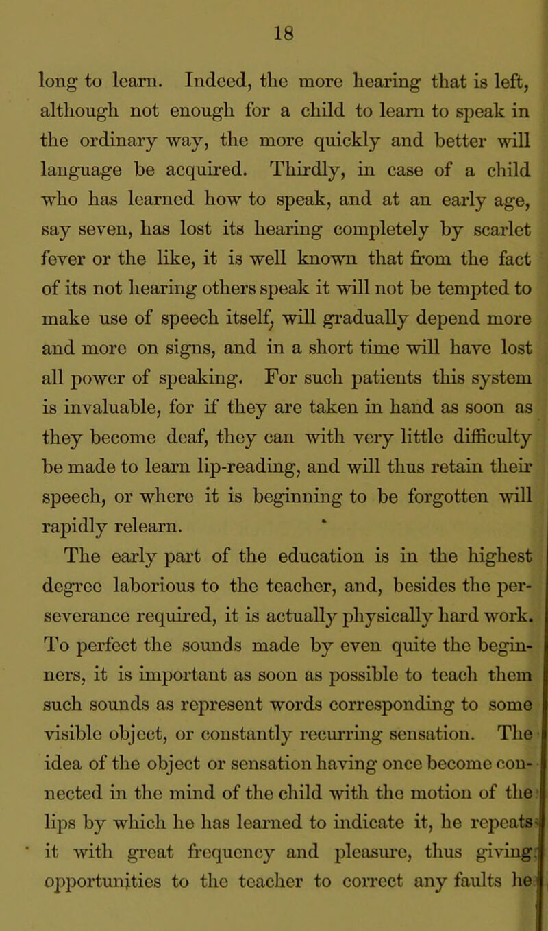 long to leam. Indeed, the more hearing that is left, although not enough for a child to leam to speak in the ordinary way, the more quickly and better will language be acquired. Thirdly, in case of a child who has learned how to speak, and at an early age, say seven, has lost its hearing completely by scarlet fever or the like, it is well known that from the fact of its not hearing others speak it will not be tempted to make use of speech itself, will gradually depend more and more on signs, and in a short time will have lost all power of speaking. For such patients this system is invaluable, for if they are taken in hand as soon as they become deaf, they can with very little difficulty be made to learn lip-reading, and will thus retain their speech, or where it is beginning to be forgotten will rapidly relearn. The early part of the education is in the highest degree laborious to the teacher, and, besides the per- severance required, it is actually physically hard work. To perfect the sounds made by even quite the begin- ners, it is important as soon as possible to teach them such sounds as represent words corresponding to some visible object, or constantly recurring sensation. The idea of the object or sensation having once become con- nected in the mind of the child with the motion of the lips by which he has learned to indicate it, he repeats- * it with great frequency and pleasure, thus giving.; opportunities to the teacher to correct any faults he