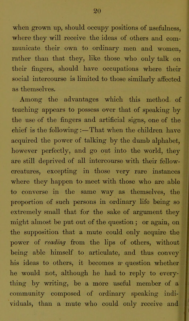 when grown up, should occupy positions of usefulness, where they will receive the ideas of others and com- municate their own to ordinary men and women, rather than that they, like those who only talk on their fingers, should have occupations where their social intercourse is limited to those similarly affected as themselves. Among the advantages which this method, of teaching appears to possess over that of speaking by the use of the fingers and artificial signs, one of the chief is the following :—That when the children have acquired the power of talking by the dumb alphabet, however perfectly, and go out into the world, they are still deprived of all intercourse with their fellow- creatures, excepting in those very rare instances where they happen to meet with those who are able to converse in the same way as themselves, the proportion of such persons in ordinary life being so extremely small that for the sake of argument they might almost be put out of the question ; or again, on the supposition that a mute could only acquire the power of reading from the lips of others, without being able himself to articulate, and thus convey' his ideas to others, it becomes a- question whether he would not, although he had to reply to every- thing by writing, be a more useful member of a community composed of ordinary speaking indi- viduals, than a mute who could only receive and