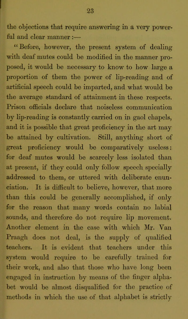 the objections that require answering in a very power- ful and clear manner :— “ Before, however, the present system of dealing with deaf mutes could be modified in the manner pro- posed, it would be necessary to know to how large a proportion of them the power of lip-reading and of artificial speech could be imparted, and what would be the average standard of attainment in these respects. Prison officials declare that noiseless communication by lip-reading is constantly carried on in gaol chapels, and it is possible that great proficiency in the art may be attained by cultivation. Still, anything short of great proficiency would be comparatively useless: for deaf mutes would be scarcely less isolated than at present, if they could only follow speech specially addressed to them, or uttered with deliberate enun- ciation. It is difficult to believe, however, that more than this could be generally accomplished, if only for the reason that many words contain no labial sounds, and therefore do not require lip movement. Another element in the case with which Mr. Van Praagh does not deal, is the supply of qualified teachers. It is evident that teachers under this system would require to be carefully trained for their work, and also that those who have long been engaged in instruction by means of the finger alpha- bet would be almost disqualified for the practice of methods in which the use of that alphabet is strictly