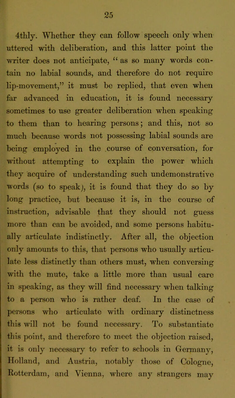4thly. Whether they can follow speech only when uttered with deliberation, and this latter point the writer does not anticipate, u as so many words con- tain no labial sounds, and therefore do not require lip-movement,” it must be replied, that even when far advanced in education, it is found necessary sometimes to use greater deliberation when speaking to them than to hearing persons; and this, not so much because words not possessing labial sounds are being employed in the course of conversation, for without attempting to explain the power which they acquire of understanding such undemonstrative words (so to speak J, it is found that they do so by long practice, but because it is, in the course of instruction, advisable that they should not guess more than can be avoided, and some persons habitu- ally articulate indistinctly. After all, the objection only amounts to this, that persons who usually articu- late less distinctly than others must, when conversing with the mute, take a little more than usual care in speaking, as they will find necessary when talking to a person who is rather deaf. In the case of persons who articulate with ordinary distinctness this will not be found necessary. To substantiate this point, and therefore to meet the objection raised, it is only necessary to refer to schools in Germany, Holland, and Austria, notably those of Cologne, Rotterdam, and Vienna, where any strangers may
