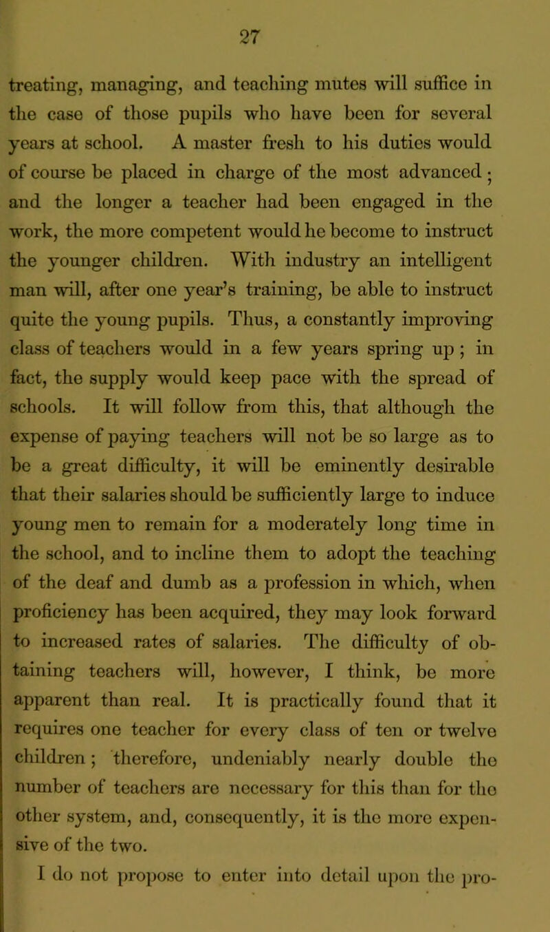 treating, managing, and teaching mutes will suffice in the case of those pupils who have been for several years at school. A master fresh to his duties would of course be placed in charge of the most advanced • and the longer a teacher had been engaged in the work, the more competent would he become to instruct the younger children. With industry an intelligent man will, after one year’s training, be able to instruct quite the young pupils. Thus, a constantly improving class of teachers would in a few years spring up ; in fact, the supply would keep pace with the spread of schools. It will follow from this, that although the expense of paying teachers will not be so large as to be a great difficulty, it will be eminently desirable that their salaries should be sufficiently large to induce young men to remain for a moderately long time in the school, and to incline them to adopt the teaching of the deaf and dumb as a profession in which, when proficiency has been acquired, they may look forward to increased rates of salaries. The difficulty of ob- taining teachers will, however, I think, be more apparent than real. It is practically found that it requires one teacher for every class of ten or twelve children; therefore, undeniably nearly double the number of teachers are necessary for this than for the other system, and, consequently, it is the more expen- sive of the two. I do not propose to enter into detail upon the pro-