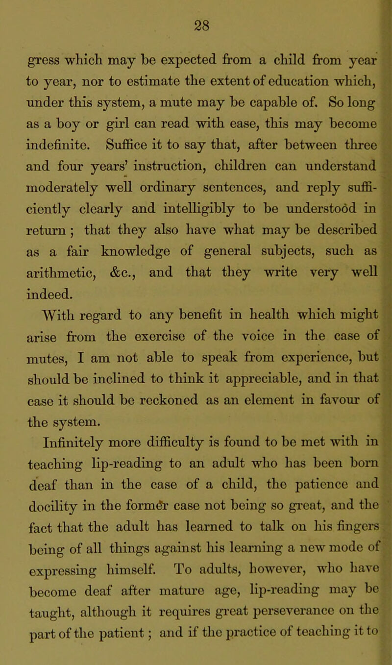 gress which may be expected from a child from year to year, nor to estimate the extent of education which, under this system, a mute may be capable of. So long as a boy or girl can read with ease, this may become indefinite. Suffice it to say that, after between three and four years’ instruction, children can understand moderately well ordinary sentences, and reply suffi- ciently clearly and intelligibly to be understood in return ; that they also have what may be described as a fair knowledge of general subjects, such as arithmetic, &c., and that they write very well indeed. With regard to any benefit in health which might arise from the exercise of the voice in the case of mutes, I am not able to speak from experience, but should be inclined to think it appreciable, and in that case it should be reckoned as an element in favour of the system. Infinitely more difficulty is found to be met with in teaching lip-reading to an adult who has been born deaf than in the case of a child, the patience and docility in the former case not being so great, and the fact that the adult has learned to talk on his fingers being of all things against his learning a new mode of expressing himself. To adults, however, who have become deaf after mature age, lip-reading may be taught, although it requires great perseverance on the part of the patient; and if the practice of teaching it to