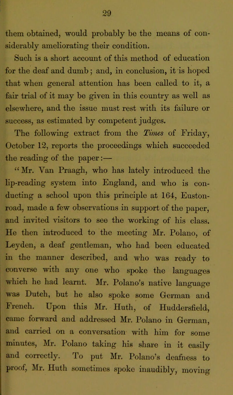 them obtained, would probably be the means of con- siderably ameliorating their condition. Such is a short account of this method of education for the deaf and dumb; and, in conclusion, it is hoped that when general attention has been called to it, a fair trial of it may be given in this country as well as elsewhere, and the issue must rest with its failure or success, as estimated by competent judges. The following extract from the Times of Friday, October 12, reports the proceedings which succeeded the reading of the paper:— “ Mr. Van Praagli, who has lately introduced the lip-reading system into England, and who is con- ducting a school upon this principle at 164, Euston- road, made a few observations in support of the paper, and invited visitors to see the working of his class. He then introduced to the meeting Mr. Polano, of Leyden, a deaf gentleman, who had been educated in the manner described, and who was ready to converse with any one who spoke the languages which he had learnt. Mr. Polano’s native language was Dutch, but he also spoke some German and French. Upon this Mr. Huth, of Huddersfield, came forward and addressed Mr. Polano in German, and carried on a conversation with him for some minutes, Mr. Polano taking his share in it easily and correctly. To put Mr. Polano’s deafness to pi oof, Mr. Iluth sometimes spoke inaudibly, moving
