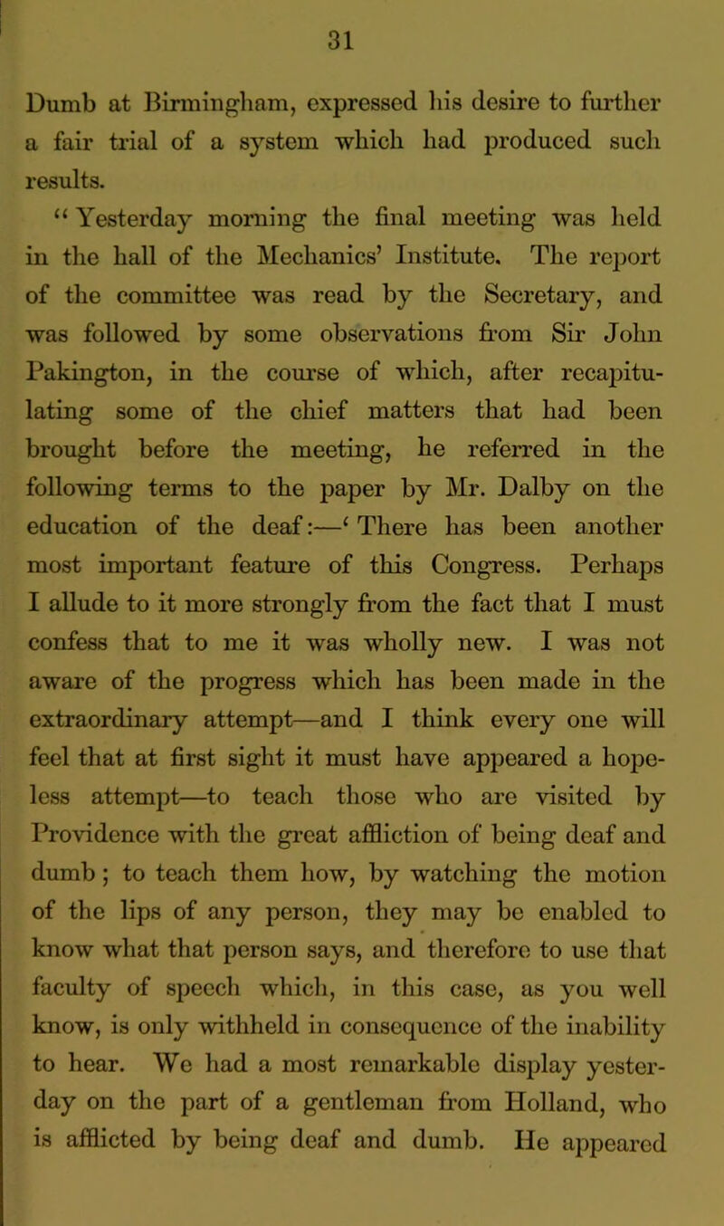 Dumb at Birmingham, expressed his desire to further a fair trial of a system which had produced such results. “ Yesterday morning the final meeting was held in the hall of the Mechanics’ Institute. The report of the committee was read by the Secretary, and was followed by some observations from Sir John Pakington, in the course of which, after recapitu- lating some of the chief matters that had been brought before the meeting, he referred in the following terms to the paper by Mr. Dalby on the education of the deaf:—1 There has been another most important feature of this Congress. Perhaps I allude to it more strongly from the fact that I must confess that to me it was wholly new. I was not aware of the progress which has been made in the extraordinary attempt—and I think every one will feel that at first sight it must have appeared a hope- less attempt—to teach those who are visited by Providence with the great affliction of being deaf and dumb ; to teach them how, by watching the motion of the lips of any person, they may be enabled to know what that person says, and therefore to use that faculty of speech which, in this case, as you well know, is only withheld in consequence of the inability to hear. We had a most remarkable display yester- day on the part of a gentleman from Holland, who is afflicted by being deaf and dumb. He appeared