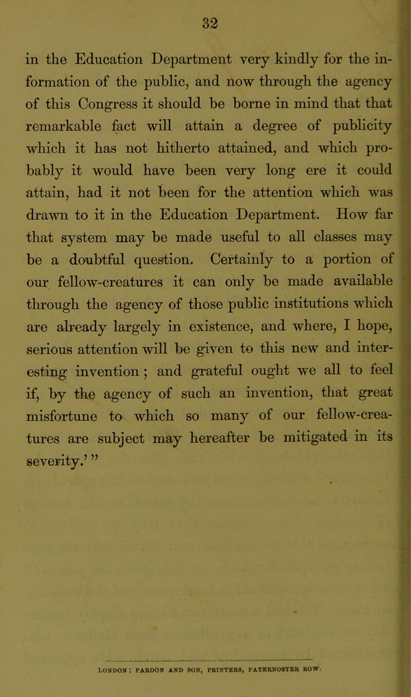 in the Education Department very kindly for the in- formation of the public, and now through the agency of this Congress it should be borne in mind that that remarkable fact will attain a degree of publicity which it has not hitherto attained, and which pro- bably it would have been very long ere it could attain, had it not been for the attention which was drawn to it in the Education Department. How far that system may be made useful to all classes may be a doubtful question. Certainly to a portion of our fellow-creatures it can only be made available through the agency of those public institutions which are already largely in existence, and where, I hope, serious attention will be given to this new and inter- esting invention ; and grateful ought we all to feel if, by the agency of such an invention, that great misfortune to which so many of our fellow-crea- tures are subject may hereafter be mitigated in its severity.’ ” T.ONDON : PARDON AND SON, PRINTERS, PATERNOSTER ROW.