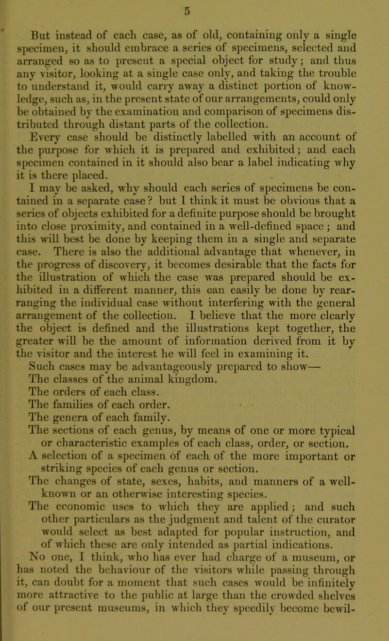 But instead of each case, as of old, containing only a single specimen, it should embrace a series of specimens, selected and arranged so as to present a special object for study; and thus any visitor, looking at a single case only, and taking the trouble to understand it, would carry away a distinct portion of know- ledge, such as, in the present state of our arrangements, could only be obtained by the examination and comparison of specimens dis- tributed through distant parts of the collection. Every case should be distinctly labelled with an account of the purpose for which it is prepared and exhibited; and each specimen contained in it should also bear a label indicating why it is there placed. I may be asked, why should each series of specimens be con- tained in a separate case? but I think it must be obvious that a series of objects exhibited for a definite purpose should be brought into close proximity, and contained in a well-defined space ; and this wnll best be done by keeping them in a single and separate case. There is also the additional advantage that w henever, in the progress of discovery, it becomes desirable that the facts for the illustration of which the case was prepared should be ex- hibited iu a different manner, this can easily be done by rear- ranging the individual case without interfering with the general arrangement of the collection. I believe that the more clearly the object is defined and the illustrations kept together, the greater will be the amount of information derived from it by the visitor and the interest he will feel in examining it. Such cases may be advantageously prepared to show— The classes of the animal kingdom. The orders of each class. The families of each order. The genera of each family. The sections of each genus, by means of one or more typical or characteristic examples of each class, order, or section. A selection of a specimen of each of the more important or striking species of each genus or section. The changes of state, sexes, habits, and manners of a well- known or an otherwise interesting species. The economic uses to which they are applied; and such other particulars as the judgment and talent of the curator would select as best adapted for popular instruction, and of which these are only intended as partial indications. No one, I think, who has ever had charge of a museum, or has noted the behaviour of the visitors while passing through it, can doubt for a moment that such cases would be infinitely more attractive to the public at large than the crowded shelves of our present museums, in which they speedily become bcwil-