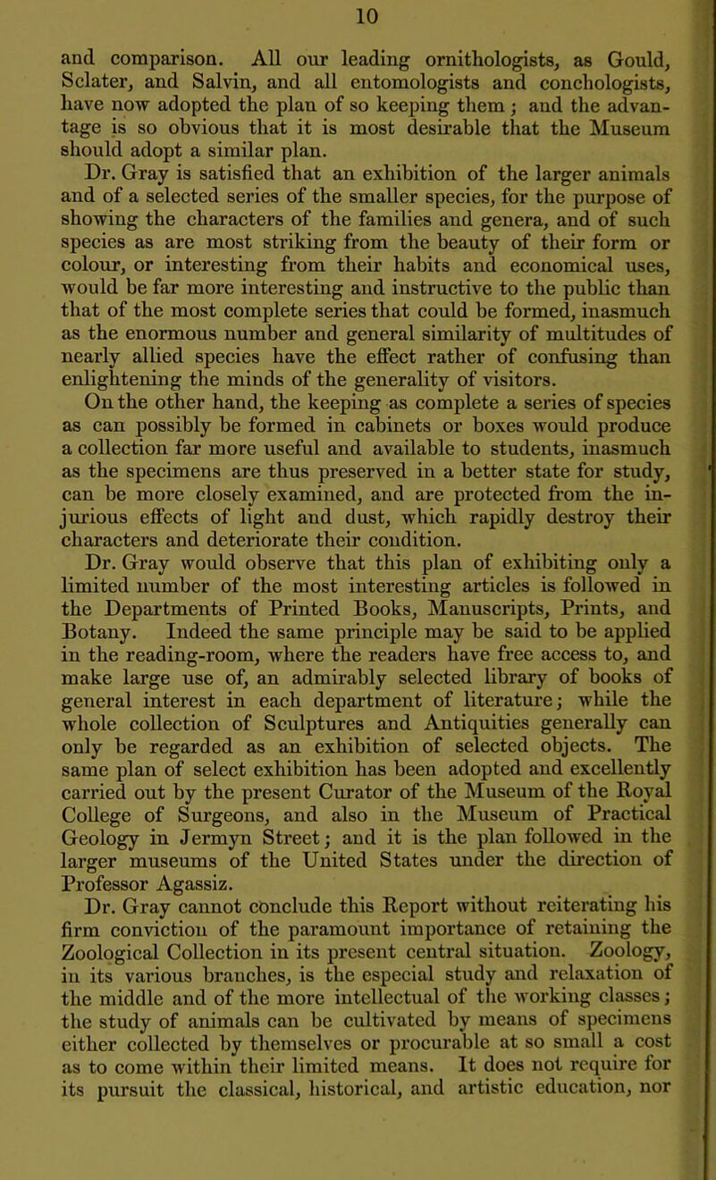 and comparison. All our leading ornithologists, as Gould, Sclater, and Salvin, and all entomologists and conchologists, have now adopted the plan of so keeping them ; and the advan- tage is so obvious that it is most desirable that the Museum should adopt a similar plan. Dr. Gray is satisfied that an exhibition of the larger animals and of a selected series of the smaller species, for the purpose of showing the characters of the families and genera, and of such species as are most striking from the beauty of their form or colour, or interesting from their habits and economical uses, would be far more interesting and instructive to the public than that of the most complete series that could be formed, inasmuch as the enormous number and general similarity of multitudes of nearly allied species have the effect rather of confusing than enlightening the minds of the generality of visitors. On the other hand, the keeping as complete a series of species as can possibly be formed in cabinets or boxes would produce a collection far more useful and available to students, inasmuch as the specimens are thus preserved in a better state for study, can be more closely examined, and are protected from the in- jurious effects of light and dust, which rapidly destroy their characters and deteriorate their condition. Dr. Gray would observe that this plan of exhibiting only a limited number of the most interesting articles is followed in the Departments of Printed Books, Manuscripts, Prints, and Botany. Indeed the same principle may be said to be applied in the reading-room, where the readers have free access to, and make large use of, an admirably selected library of books of general interest in each department of literature; while the whole collection of Sculptures and Antiquities generally can only be regarded as an exhibition of selected objects. The same plan of select exhibition has been adopted and excellently carried out by the present Curator of the Museum of the Royal College of Surgeons, and also in the Museum of Practical Geology in Jermyn Street; and it is the plan followed in the larger museums of the United States under the direction of Professor Agassiz. Dr. Gray cannot conclude this Report without reiterating his firm conviction of the paramount importance of retaining the Zoological Collection in its present central situation. Zoology, in its various branches, is the especial study and relaxation of the middle and of the more intellectual of the working classes; the study of animals can be cultivated by means of specimens either collected by themselves or procurable at so small a cost as to come within their limited means. It does not require for its pursuit the classical, historical, and artistic education, nor