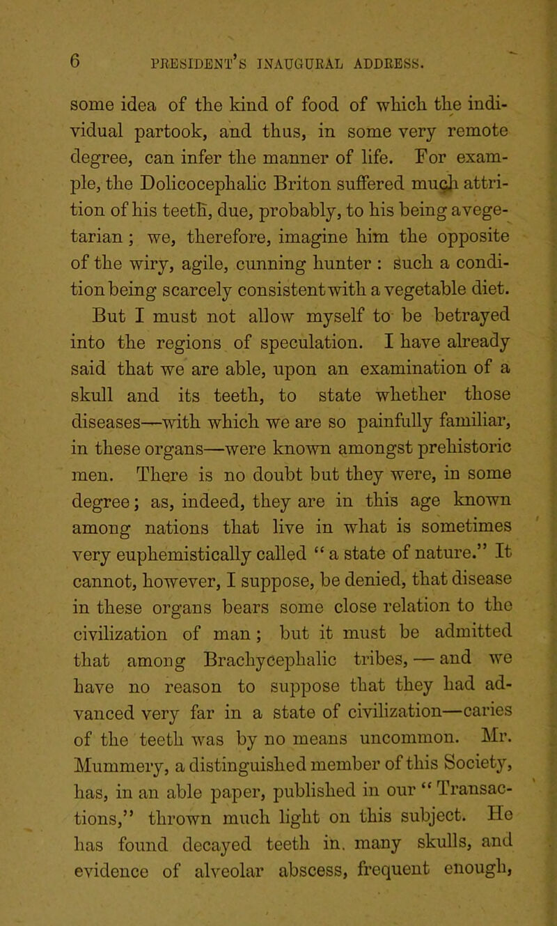 some idea of the kind of food of which the indi- vidual partook, and thus, in some very remote degree, can infer the manner of life. For exam- ple, the Dolicocephalic Briton suffered muqh attri- tion of his teeth, due, probably, to his being avege- tarian ; we, therefore, imagine him the opposite of the wiry, agile, cunning hunter : such a condi- tionbeing scarcely consistent with a vegetable diet. But I must not allow myself to be betrayed into the regions of speculation. I have already said that we are able, upon an examination of a skull and its teeth, to state whether those diseases—with which we are so painfully familiar, in these organs—were known amongst prehistoric men. There is no doubt but they were, in some degree; as, indeed, they are in this age known among nations that live in what is sometimes very euphemistically called “ a state of nature.” It cannot, however, I suppose, be denied, that disease in these organs bears some close relation to the civilization of man; but it must be admitted that among Brachycephalic tribes, — and we have no reason to suppose that they had ad- vanced very far in a state of civilization—caries of the teeth was by no means uncommon. Mr. Mummery, a distinguished member of this Society, has, in an able paper, published in our “ Transac- tions,” thrown much light on this subject. He has found decayed teeth in. many skulls, and evidence of alveolar abscess, frequent enough,