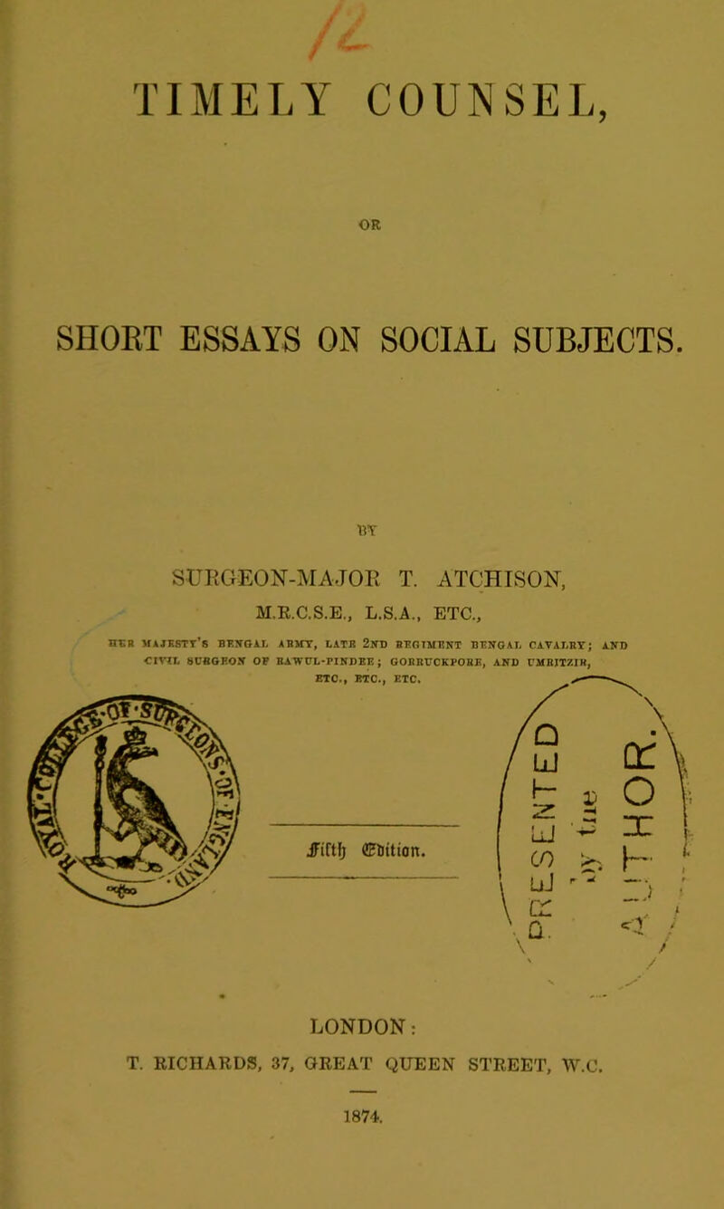 TIMELY COUNSEL, OR SHORT ESSAYS ON SOCIAL SUBJECTS. BY SURGKEON-MAJOR T. ATCHISON, M.R.C.S.E., L.S.A., ETC., her majesty's Bengal Asinr, latb 2nd regiment Bengal cavalry ; and CIVIL 8BBGEON OP BAWCL-PINDEE; GOBIIDCKPOBE, AND CMBITZIR, ' /' LONDON: T. RICHARDS, 37, GREAT QUEEN STREET, W.C. 1874. oy tue