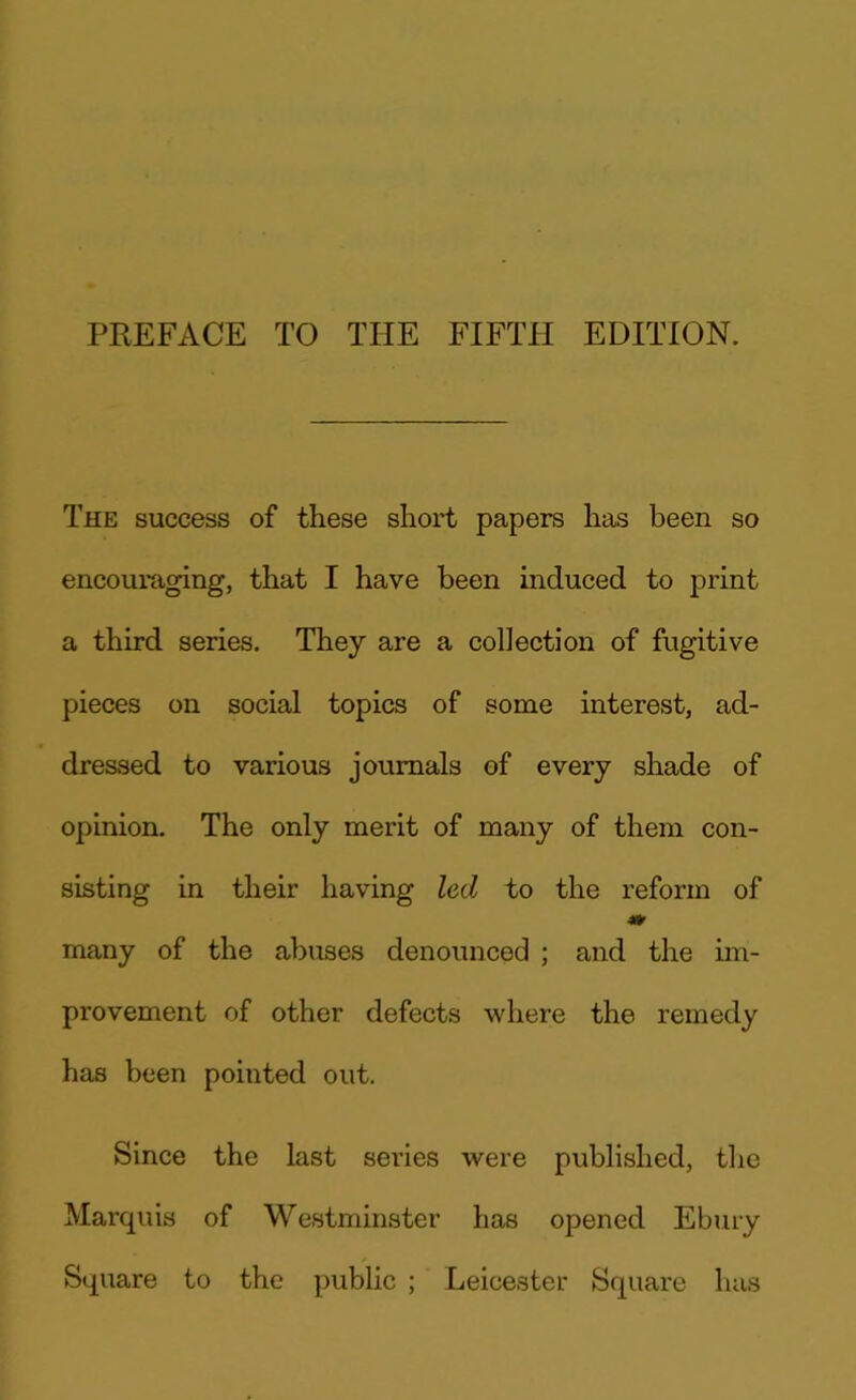 PREFACE TO THE FIFTH EDITION. The success of these short papers has been so encouraging, that I have been induced to print a third series. They are a collection of fugitive pieces on social topics of some interest, ad- dressed to various journals of every shade of opinion. The only merit of many of them con- sisting in their having led to the reform of many of the abuses denounced ; and the im- provement of other defects where the remedy has been pointed out. Since the last series were published, the Marquis of Westminster has opened Ebury Square to the public ; Leicester Square has