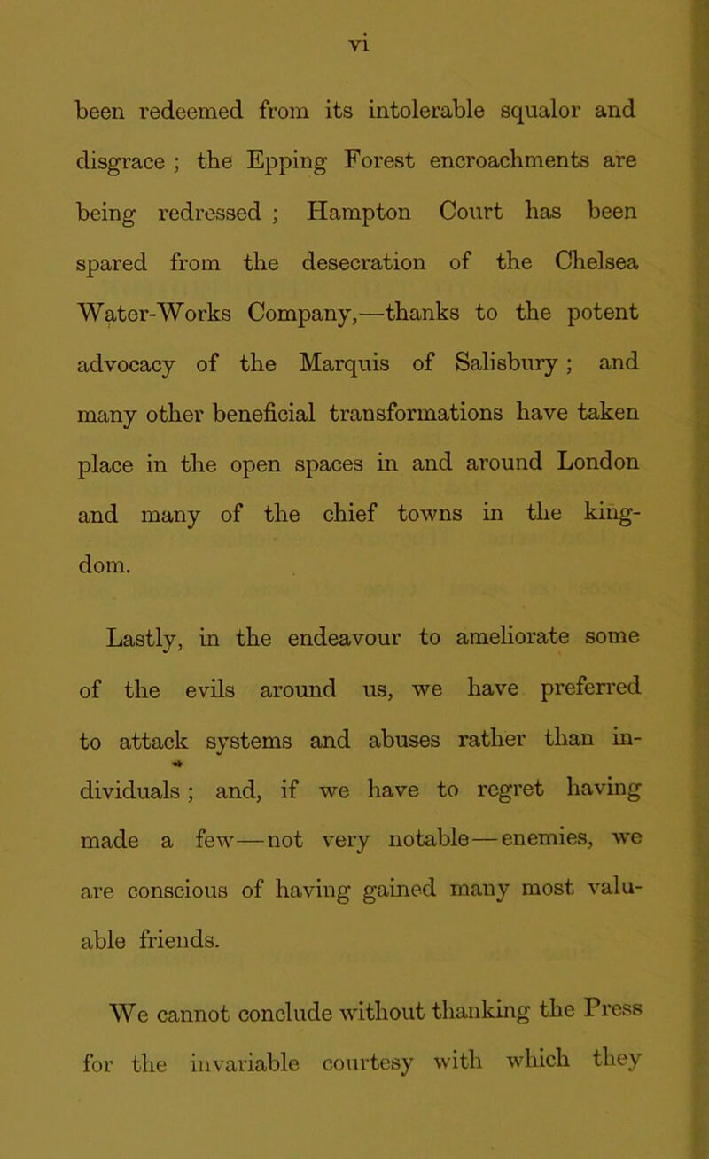 been redeemed from its intolerable squalor and disgrace ; the Epping Forest encroachments are being redressed ; Hampton Court has been spared from the desecration of the Chelsea Water-Works Company,—thanks to the potent advocacy of the Marquis of Salisbury; and many other beneficial transformations have taken place in the open spaces in and around London and many of the chief towns in the king- dom. Lastly, in the endeavour to ameliorate some of the evils around us, we have preferred to attack systems and abuses rather than in- dividuals ; and, if we have to regret having made a few—not very notable—enemies, we are conscious of having gained many most valu- able friends. We cannot conclude without thanking the Press for the invariable courtesy with which they