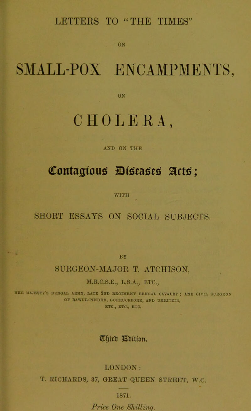 ON SMALL-POX ENCAMPMENTS ON CHOLERA, AND ON THE Contagious BtSeaSes gets; WITH SHORT ESSAYS ON SOCIAL SUBJECTS. BY SURGEON-MAJOR T. ATCHISON, M.R.C.S.E., L.S.A., ETC., HER MAJESTY'S BENGAL ARMY, LATE 2ND REGIMENT BENGAL CAVALRY ; AND CIVIL BURGEON OF RAWCL-PINDEE, OORRUCKl’ORE, AND UMRITZIR, ETC., ETC., ETC. IStottton. LONDON: T. RICHARDS, 37, GREAT QUEEN STREET, W.C. 1871. Price One Shilling.