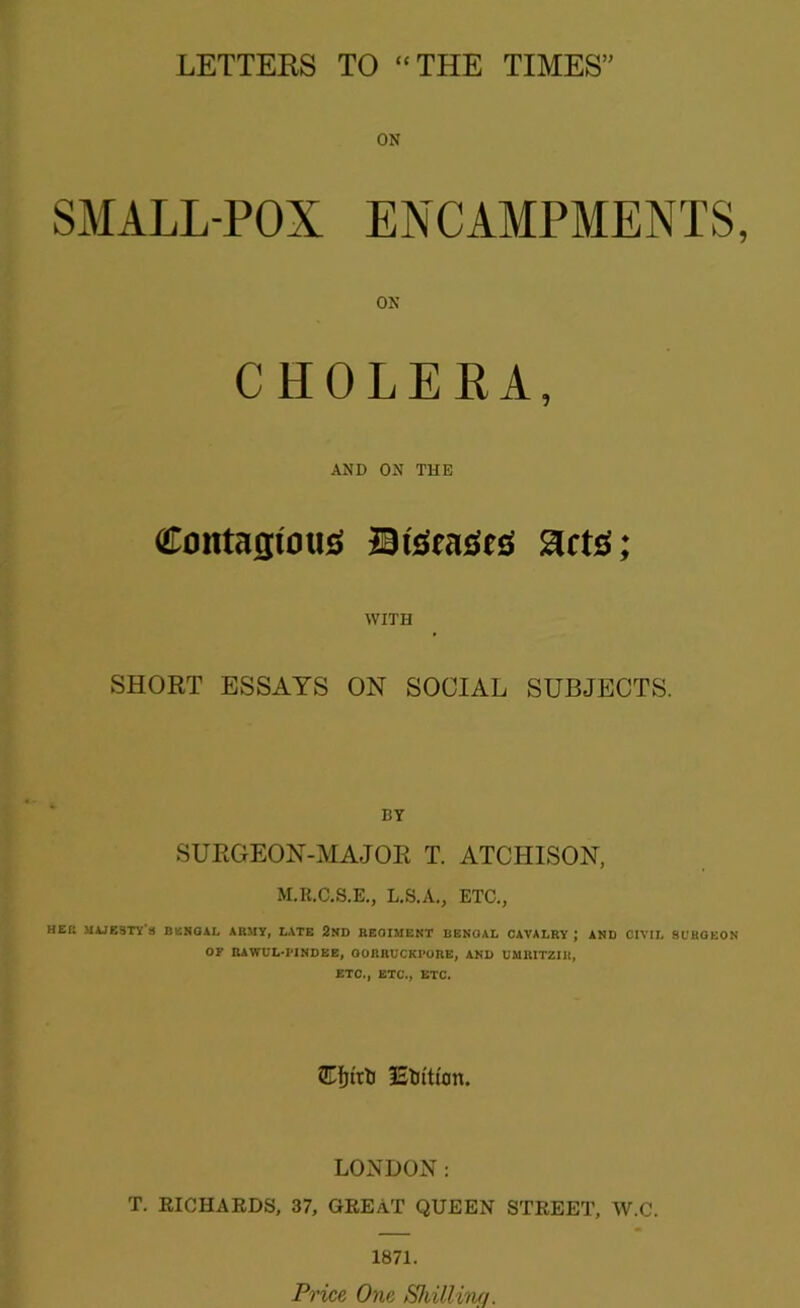 ON SMALL-POX ENCAMPMENTS ON CHOLERA, AND ON THE Contagious BtSeaSeS gets; WITH SHORT ESSAYS ON SOCIAL SUBJECTS. BY SURGEON-MAJOR T. ATCHISON, M.K.C.S.E., L.S.A., ETC., HE!! MAJESTY'S BENGAL ARMY, LATE 2ND REGIMENT BENGAL CAVALRY ; AND CIVIL SURGEON OF RAWUL-PINDEE, OORRUCKI’ORE, AND UMRITZIH, ETC., ETC., ETC. STfjtrti Elution. LONDON: T. RICHARDS, 37, GREAT QUEEN STREET, W.C. 1871. Price One Shilling.