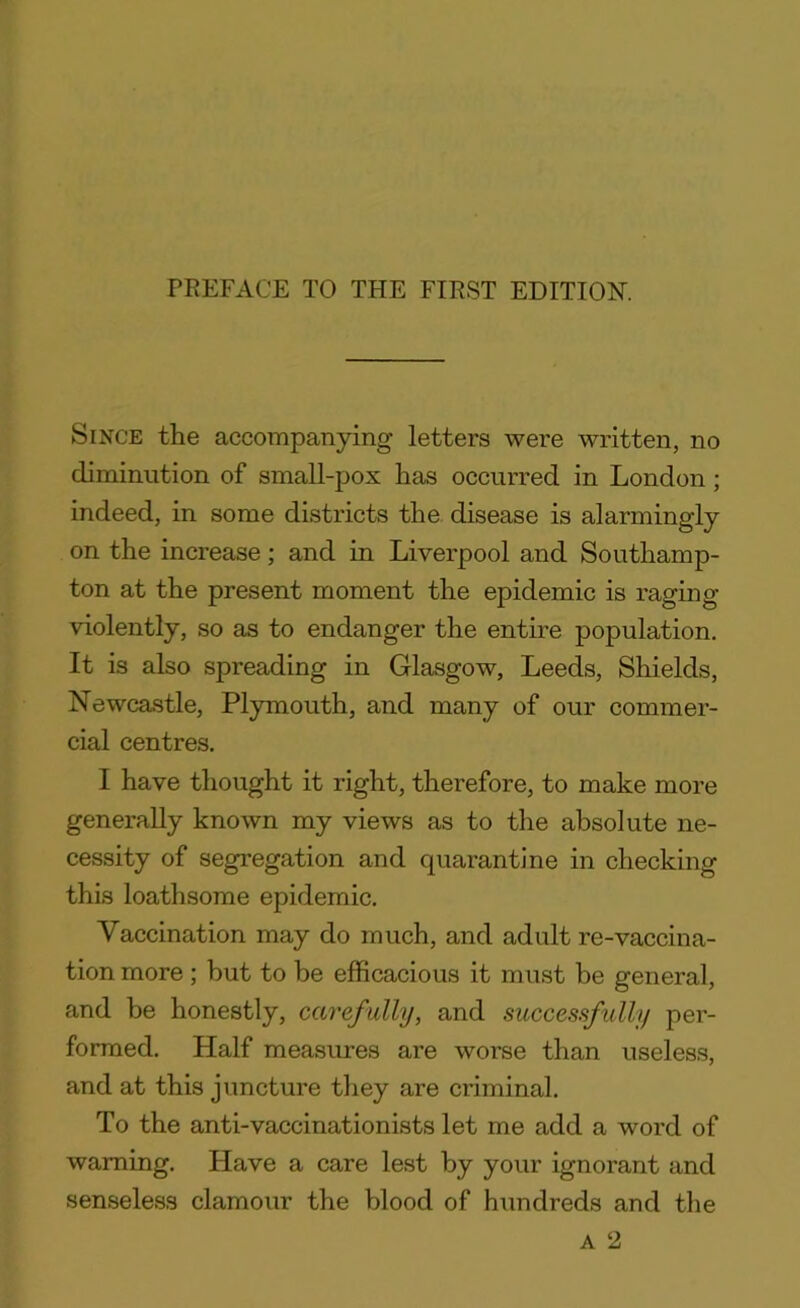 Since the accompanying letters were written, no diminution of small-pox has occurred in London; indeed, in some districts the disease is alarmingly on the increase; and in Liverpool and Southamp- ton at the present moment the epidemic is raging violently, so as to endanger the entire population. It is also spreading in Glasgow, Leeds, Shields, Newcastle, Plymouth, and many of our commer- cial centres. I have thought it right, therefore, to make more generally known my views as to the absolute ne- cessity of segregation and quarantine in checking this loathsome epidemic. Vaccination may do much, and adult re-vaccina- tion more; but to be efficacious it must be general, and be honestly, carefully, and successfully per- formed. Half measures are worse than useless, and at this juncture they are criminal. To the anti-vaccinationists let me add a word of warning. Have a care lest by your ignorant and senseless clamour the blood of hundreds and the