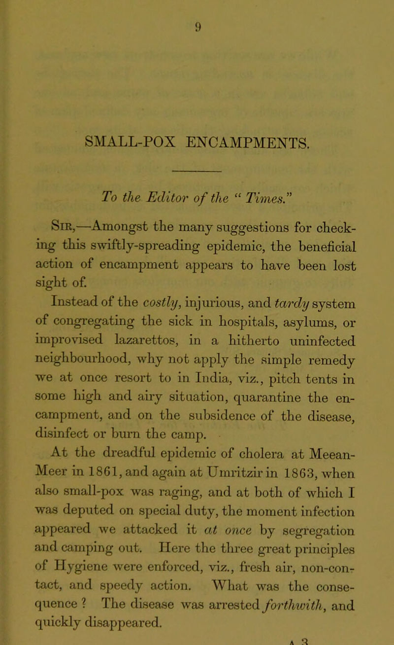 SMALL-POX ENCAMPMENTS. To the Editor of the “ Times.” Sir,—Amongst the many suggestions for check- ing this swiftly-spreading epidemic, the beneficial action of encampment appears to have been lost sight of. Instead of the costly, injurious, and tardy system of congregating the sick in hospitals, asylums, or improvised lazarettos, in a hitherto uninfected neighbourhood, why not apply the simple remedy we at once resort to in India, viz., pitch tents in some high and airy situation, quarantine the en- campment, and on the subsidence of the disease, disinfect or burn the camp. At the dreadful epidemic of cholera at Meean- Meer in 1861, and again at Umritzir in 1863, when also small-pox was raging, and at both of which I was deputed on special duty, the moment infection appeared we attacked it at once by segregation and camping out. Here the three great principles of Hygiene were enforced, viz., fresh air, non-con- tact, and speedy action. What was the conse- quence ? The disease was arrested forthwith, and quickly disappeared. A s