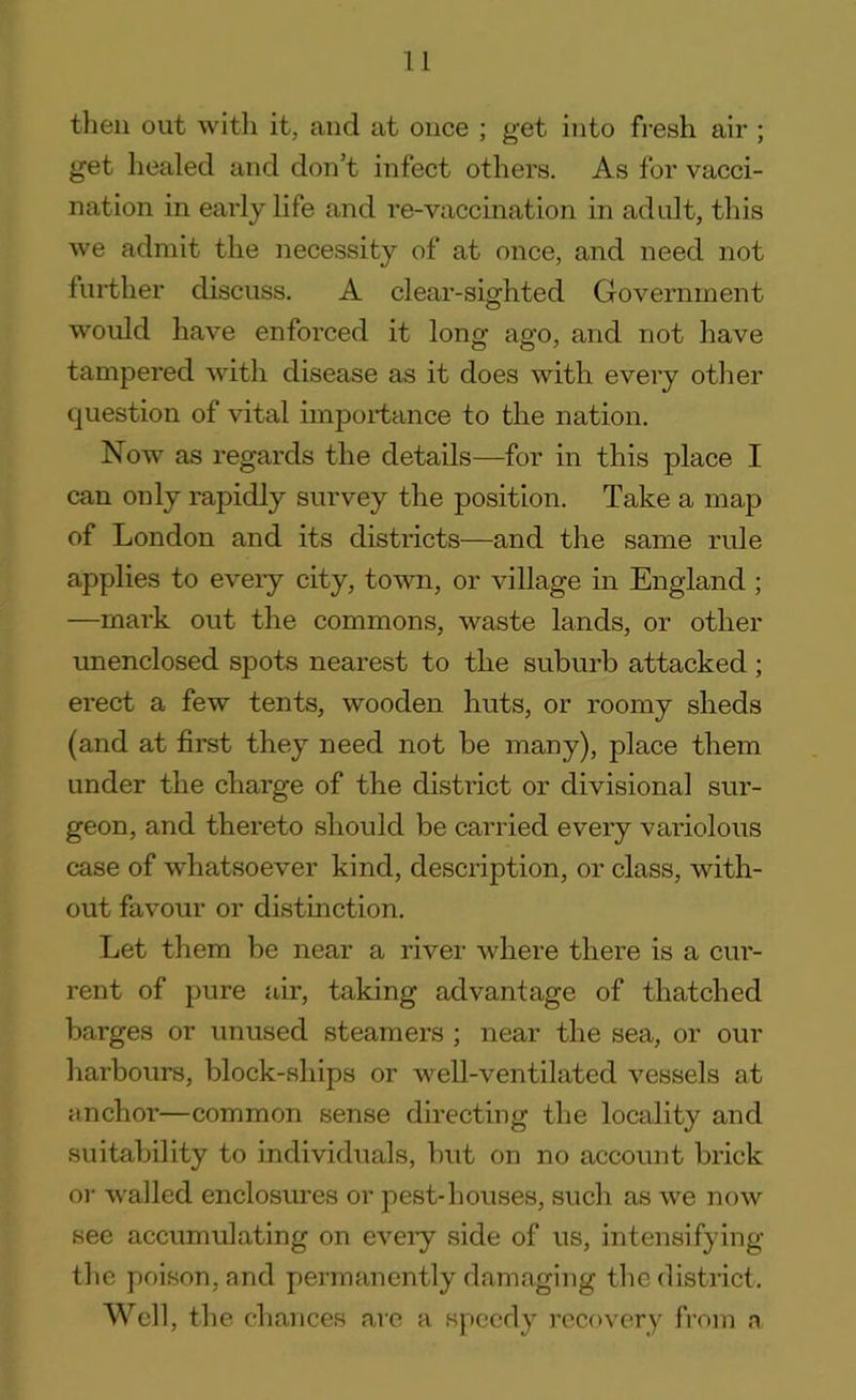 then out with it, and at once ; get into fresh air ; get healed and don’t infect others. As for vacci- nation in early life and re-vaccination in adult, this we admit the necessity of at once, and need not further discuss. A clear-sighted Government would have enforced it long ago, and not have tampered with disease as it does with every other question of vital importance to the nation. Now as regards the details—for in this place I can only rapidly survey the position. Take a map of London and its districts—and the same rule applies to every city, town, or village in England ; —mark out the commons, waste lands, or other unenclosed spots nearest to the suburb attacked ; erect a few tents, wooden huts, or roomy sheds (and at first they need not be many), place them under the charge of the district or divisional sur- geon, and thereto should be carried every variolous case of whatsoever kind, description, or class, with- out favour or distinction. Let them be near a river where there is a cur- rent of pure air, taking advantage of thatched barges or unused steamers ; near the sea, or our harbours, block-ships or well-ventilated vessels at anchor—common sense directing the locality and suitability to individuals, but on no account brick or walled enclosures or pest-houses, such as we now see accumulating on every side of us, intensifying the poison, and permanently damaging the district. Well, the chances are a speedy recovery from a