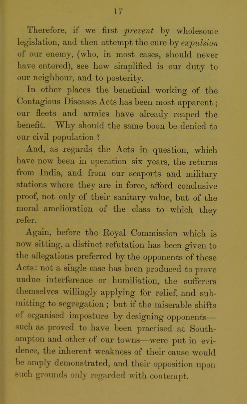 Therefore, if we first prevent by wholesome legislation, and then attempt the cure by expulsion of our enemy, (who, in most cases, should never have entered), see how simplified is our didy to our neighbour, and to posterity. In other places the beneficial working of the Contagious Diseases Acts has been most apparent; our fleets and armies have already reaped the benefit. Why should the same boon be denied to our civil population ? And, as regards the Acts in question, which have now been in operation six years, the returns from India, and from our seaports and military stations where they are in force, afford conclusive proof, not only of their sanitary value, but of the moral amelioration of the class to which they refer. Again, before the Royal Commission which is now sitting, a distinct refutation has been given to the allegations preferred by the opponents of these Acts: not a single case has been produced to prove undue interference or humiliation, the sufferers themselves willingly applying for relief, and sub- mitting to segregation ; but if the miserable shifts of organised imposture by designing opponents— such as proved to have been practised at South- ampton and other of our towns—were put in evi- dence, the inherent weakness of their cause would be amply demonstrated, and their opposition upon such grounds only regarded with contempt.