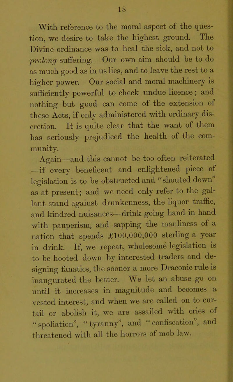 With reference to the moral aspect of the ques- tion, we desire to take the highest ground. The Divine ordinance was to heal the sick, and not to 'prolong suffering. Our own aim should be to do as much good as in us lies, and to leave the rest to a higher power. Our social and moral machinery is sufficiently powerful to check undue licence ; and nothing but good can come of the extension of these Acts, if only administered with ordinary dis- cretion. It is quite clear that the want of them has seriously prejudiced the health of the com- munity. Again—and this cannot be too often reiterated —if every beneficent and enlightened piece of legislation is to be obstructed and “shouted down as at present; and we need only refer to the gal- lant stand against drunkenness, the liquor traffic, and kindred nuisances—drink going hand in hand with pauperism, and sapping the manliness of a nation that spends £100,000,000 sterling a year in drink. If, we repeat, wholesome legislation is to be hooted down by interested traders and de- signing fanatics, the sooner a more Draconic rule is inaugurated the better. We let an abuse go on until it increases in magnitude and becomes a vested interest, and when we are called on to cur- tail or abolish it, we are assailed with cries of “spoliation”, “tyranny”, and “confiscation”, and threatened with all the horrors of mob law.