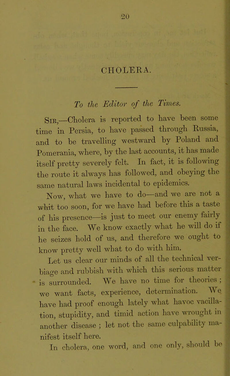 CHOLERA. To the Editor of the Times. Sir,—Cholera is reported to have been some time in Persia, to have passed through Russia, and to he travelling westward by Poland and Pomerania, where, by the last accounts, it has made itself pretty severely felt. In fact, it is following the route it always has followed, and obeying the same natural laws incidental to epidemics. Now, what we have to do—and we are not a whit too soon, for we have had before this a taste of his presence—is just to meet our enemy faiily in the face. We know exactly what he will do if he seizes hold of us, and therefore we ought to know pretty well what to do with him. Let us clear our minds of all the technical ver- biage and rubbish with which this serious matter is surrounded. We have no time for theoiies , we want facts, experience, determination. We have had proof enough lately what havoc vacilla- tion, stupidity, and timid action have wrought in another disease ; let not the same culpability ma- nifest itself here. In cholera, one word, and one only, should be