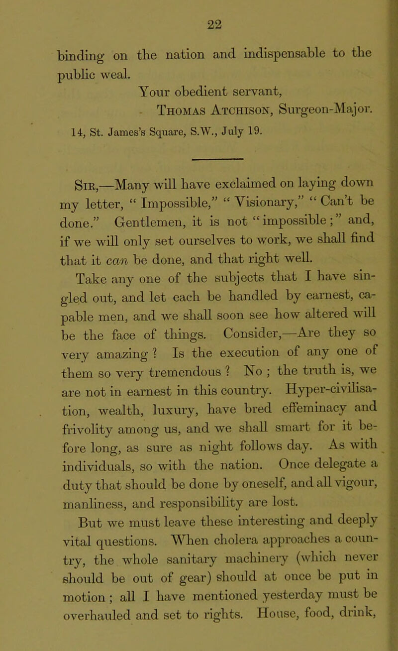 binding on the nation and indispensable to the public weal. Your obedient servant, Thomas Atchison, Surgeon-Major. 14, St. James’s Square, S.W., July 19. Sir,—Many will have exclaimed on laying down my letter, “ Impossible,” “ Visionary,” “ Can’t be done.” Gentlemen, it is not “ impossible ; ” and, if we will only set ourselves to work, we shall find that it can be done, and that right well. Take any one of the subjects that I have sin- gled out, and let each be handled by earnest, ca- pable men, and we shall soon see how altered will be the face of things. Consider,—Are they so very amazing ? Is the execution of any one of them so very tremendous ? No ; the truth is, we are not in earnest in this country. Hyper-civilisa- tion, wealth, luxury, have bred effeminacy and frivolity among us, and we shall smart for it be- fore long, as sure as night follows day. As with individuals, so with the nation. Once delegate a duty that should be done by oneself, and all vigour, manliness, and responsibility are lost. But we must leave these interesting and deeply vital questions. AVhen cholera approaches a coun- try, the whole sanitary machinery (which never should be out of gear) should at once be put in motion ; all I have mentioned yesterday must be overhauled and set to rights. House, food, drink,