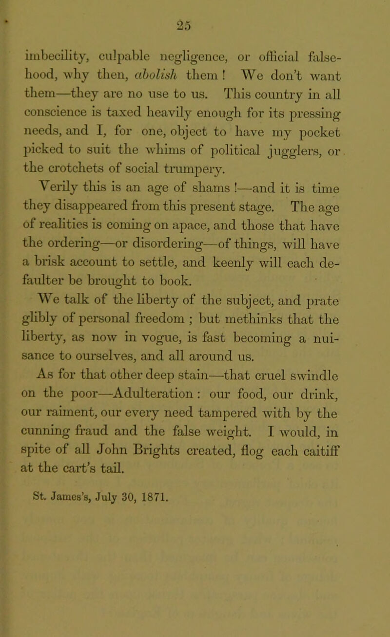 imbecility, culpable negligence, or official false- hood, why then, abolish them ! We don’t want them—they are no use to us. This country in all conscience is taxed heavily enough for its pressing needs, and I, for one, object to have my pocket picked to suit the whims of political jugglers, or the crotchets of social trumpery. Verily this is an age of shams !—and it is time they disappeared from this present stage. The age of realities is coming on apace, and those that have the ordering—or disordering—of things, will have a brisk account to settle, and keenly will each de- faulter be brought to book. We talk of the liberty of the subject, and prate glibly of personal freedom ; but methinks that the liberty, as now in vogue, is fast becoming a nui- sance to ourselves, and all around us. As for that other deep stain—that cruel swindle on the poor—Adulteration : our food, our drink, our raiment, our every need tampered with by the cunning fraud and the false weight. I would, in spite of all John Brights created, flog each caitiff at the cart’s tail. St. James’s, July 30, 1871.