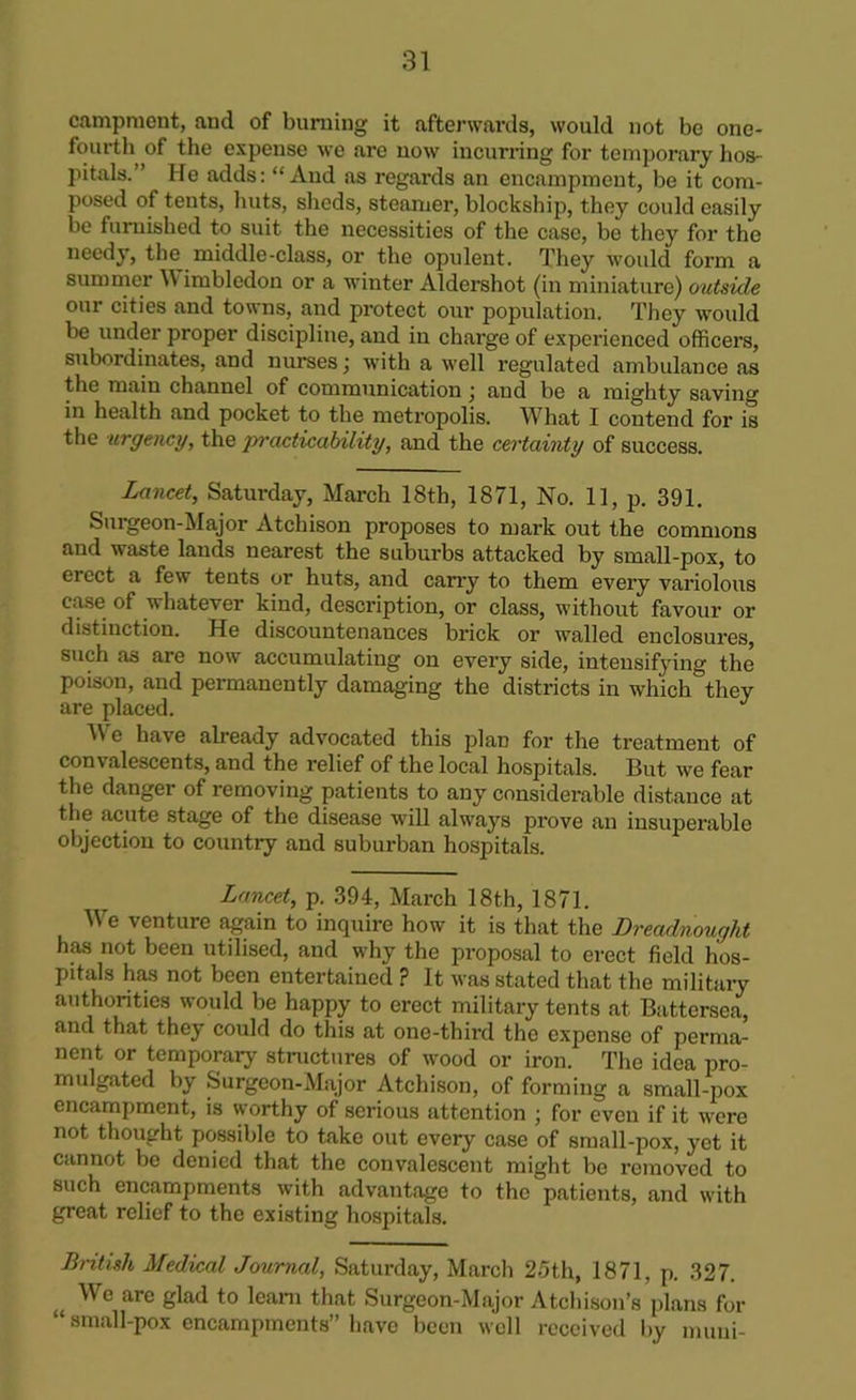 campment, and of burning it afterwards, would not be one- fourth of the expense we are now incurring for temporary hos- pitals.” He adds: “And as regards an encampment, be it com- posed of tents, huts, sheds, steamer, blockship, they could easily be furnished to suit the necessities of the case, be they for the needy, the middle-class, or the opulent. They would form a summer Wimbledon or a winter Aldershot (in miniature) outside our cities and towns, and protect our population. They would be under proper discipline, and in charge of experienced officers, subordinates, and nurses; with a well regulated ambulance as the main channel of communication; and be a mighty saving in health and pocket to the metropolis. What I contend for is the urgency, the jrracticability, and the certainty of success. Lancet, Saturday, March 18th, 1871, No. 11, p. 391. Surgeon-Major Atchison proposes to mark out the commons and waste lands nearest the suburbs attacked by small-pox, to erect a few tents or huts, and carry to them every variolous case of whatever kind, description, or class, without favour or distinction. He discountenances brick or walled enclosures, such as are now accumulating on every side, intensifying the poison, and permanently damaging the districts in which they are placed. J We have already advocated this plan for the treatment of convalescents, and the relief of the local hospitals. But we fear the danger of removing patients to any considerable distance at the acute stage of the disease will always prove an insuperable objection to country and suburban hospitals. Lancet, p. 394, March 18th, 1871. We venture again to inquire how it is that the Dreadnought has not been utilised, and why the proposal to erect field hos- pitals has not been entertained ? It was stated that the military authorities would be happy to erect military tents at Battersea, and that they could do this at one-third the expense of perma- nent or temporary structures of wood or iron. The idea pro- mulgated by Surgeon-Major Atchison, of forming a small-pox encampment, is worthy of serious attention ; for even if it were not thought possible to take out every case of small-pox, yet it cannot be denied that the convalescent might be removed to such encampments with advantage to the patients, and with great relief to the existing hospitals. British Medical Journal, Saturday, March 25th, 1871, p. 327. ( We are glad to learn that Surgeon-Major Atchison’s plans for “ small-pox encampments” have been well received by muni-