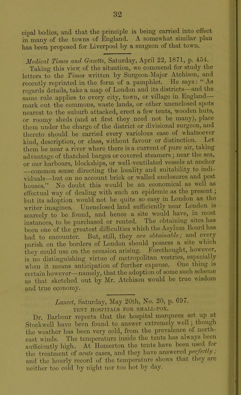 cipal bodies, and that the principle is being carried into effect in many of the towns of England. A somewhat similar plan has been proposed for Liverpool by a surgeon of that town. Medical Times and Gazette, Saturday, April 22, 1871, p. 454. Taking this view of the situation, we commend for study the letters to the Times written by Surgeon-Major Atchison, and recently reprinted in the form of a pamphlet. He says: “ As regards details, take a map of Loudon and its districts—and the same rule applies to every city, town, or village in England— mark out the commons, waste lands, or other unenclosed spots nearest to the suburb attacked, erect a few tents, wooden huts, or roomy sheds (and at first they need not be many), place them under the charge of the district or divisional surgeon, and thereto should be carried every variolous case of whatsoever kind, description, or class, without favour or distinction. Let them be near a river where there is a current of pure air, taking advantage of thatched barges or covered steamers ; near the sea, or our harbours, blockships, or well-ventilated vessels at anchor —common sense directing the locality and suitability to indi- viduals—but on no account brick or walled enclosures and pest houses.” No doubt this would be an economical as well as effectual way of dealing with such an epidemic as the present; but its adoption would not be quite so easy in Loudon as the writer imagines. Unenclosed land sufficiently near London is scarcely to be found, and hence a site would have, in most instances, to be purchased or rented. The obtaining sites has been one of the greatest difficulties which the Asylum Board has had to encounter. But, still, they are obtainable; and eveiy parish on the borders of London should possess a site which they could use on the occasion arising. Forethought, however, is no distinguishing virtue of metropolitan vestries, especially when it means anticipation of further expense. One thing is certain however—namely, that the adoption of some such scheme as that sketched out by Mr. Atchison would be true wisdom and true economy. Lancet, Saturday, May 20th, No. 20, p. G97. TENT HOSPITALS FOB SMALL-POX. Dr. Barbour reports that the hospital marquees set. up at Stockwell have been found to answer extremely well; though the weather has been very cold, from the prevalence of north- cast winds. The temperature inside the tents has always been sufficiently high. At Homerton the tents have been used ioi the treatment of acute cases, and they have answered perfectly ; and the hourly record of the temperature shows that they arc neither too cold by night nor too hot by day.