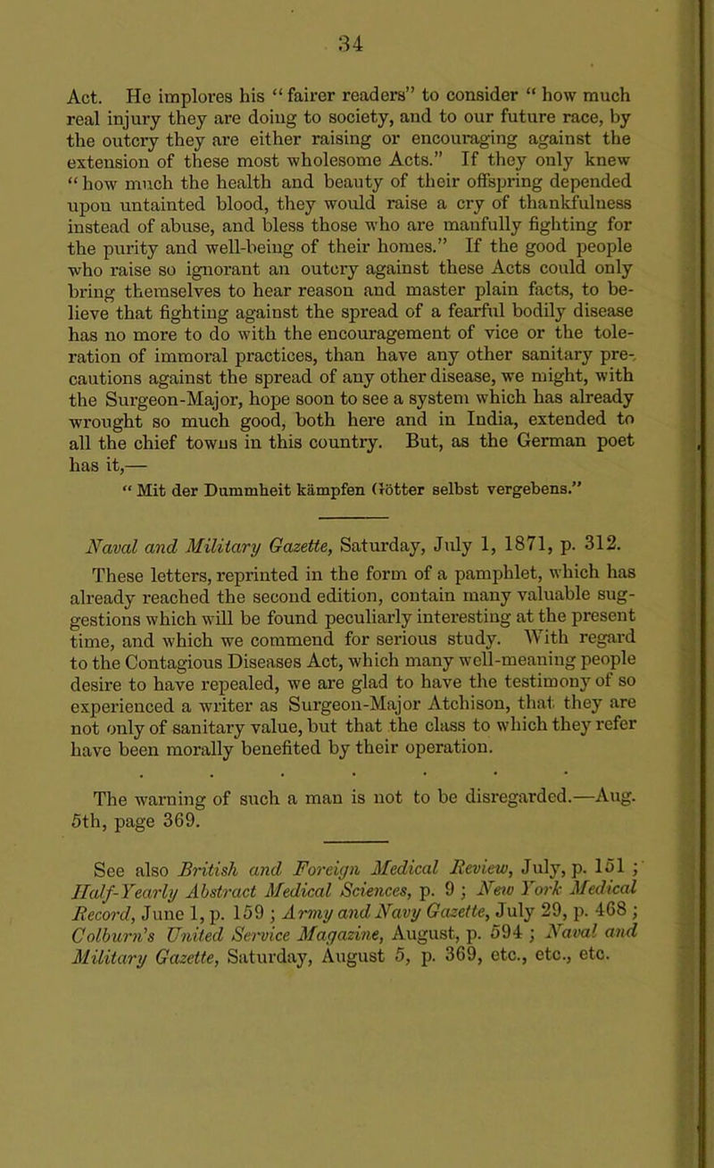 Act. He implores his “ fairer readers” to consider “ how much real injury they are doing to society, and to our future race, by the outcry they are either raising or encouraging against the extension of these most wholesome Acts.” If they only knew “ how much the health and beauty of their offspring depended upou untainted blood, they would raise a cry of thankfulness instead of abuse, and bless those who are manfully fighting for the purity and well-being of their homes.” If the good people who raise so ignorant an outcry against these Acts could only bring themselves to hear reason and master plain facts, to be- lieve that fighting against the spread of a fearful bodily disease has no more to do with the encouragement of vice or the tole- ration of immoral practices, than have any other sanitary pre- cautions against the spread of any other disease, we might, with the Surgeon-Major, hope soon to see a system which has already wrought so much good, both here and in India, extended to all the chief towns in this country. But, as the German poet has it,— “ Mit der Dummheit kampfen (totter selbst vergebens.” Naval and Military Gazette, Saturday, July 1, 1871, p. 312. These letters, reprinted in the form of a pamphlet, which has already reached the second edition, contain many valuable sug- gestions which will be found peculiarly interesting at the present time, and which we commend for serious study. With regard to the Contagious Diseases Act, which many well-meaning people desire to have repealed, we are glad to have the testimony of so experienced a writer as Surgeon-Major Atchison, that they are not only of sanitary value, but that the class to which they refer have been morally benefited by their operation. The warning of such a man is not to be disregarded.—Aug. 5th, page 369. See also British and Foreign Medical Review, July, p. 151 ; Half-Yearly Abstract Medical Sciences, p. 9 ; Nov 1 ork Medical Record, June 1, p. 159 ; Army and Navy Gazette, July 29, p. 468 ; Colburn's United Service Magazine, August, p. 594 ) Naval and Military Gazette, Saturday, August 5, p. 369, etc., etc., etc.