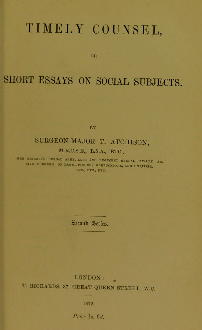 TIMELY COUNSEL, OR SHORT ESSAYS ON SOCIAL SUBJECTS. BY SURGEON-MAJOR T. ATCHISON, M.R.C.S.E., L.S.A., ETC., FtER MAJESTY'S BENOAL ARMY, LATE 2ND BEOIMENT BENGAL CAVALRY; AND CIVIL BURGEON OF RAWUL-PINDEE; OORRUCKPORE, AND UMRIT2IR, ETC., ETC., ETC. ■SecontJ Scries. LONDON: # T. RICHARDS, 37, GREAT QUEEN STREET, W.C. 1872. Price Is. Gil.