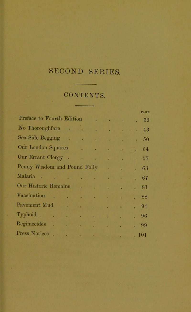 SECOND SERIES. CONTENTS. Preface to Fourth Edition No Thoroughfare Sea-Side Begging Our London Squares Our Errant Clergy . Penny Wisdom and Pound Malaria . Our Historic Remains Vaccination Pavement Mud Typhoid .... Reginsecides Press Notices . PAGE . 39 . 43 . 50 . 54 . 57 Folly . . .63 . 07 . 81 . 88 . 94 . 90 .99 . 101