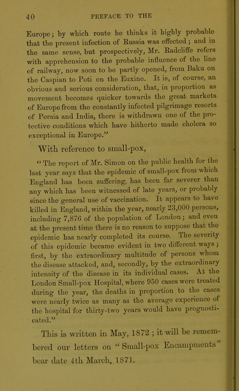 Europe; by which route he thinks it highly probable that the present infection of Russia was effected ; and in the same sense, but prospectively, Mr. Radcliffe refers with apprehension to the probable influence of the line of railway, now soon to be partly opened, from Baku on the Caspian to Poti on the Euxine. It is, of course, an obvious and serious consideration, that, in proportion as movement becomes quicker towards the great markets of Europe from the constantly infected pilgrimage resorts of Persia and India, there is withdrawn one of the pro- tective conditions which have hitherto made cholera so exceptional in Europe.” With reference to small-pox, “ The report of Mr. Simon on the public health for the last year says that the epidemic of small-pox from which England has been suffering, has been far severer than any which has been witnessed of late years, or probably since the general use of vaccination. It appears to ha\ c killed in England, within the year, nearly 23,000 persons, including 7,876 of the population of London; and even at the present time there is no reason to suppose that the epidemic has nearly completed its course. The severity of this epidemic became evident in two different ways ; first, by the extraordinary multitude of persons whom the disease attacked, and, secondly, by the extraordinary intensity of the disease in its individual cases. At the London Small-pox Hospital, where 950 cases were treated during the year, the deaths in proportion to the cases were nearly twice as many as the average experience of the hospital for thirty-two years would havo prognosti- cated.” This is written in May, 1872 ; it will be remem- bered our letters on “ Small-pox Encampments bear date 4tli March,.1871.